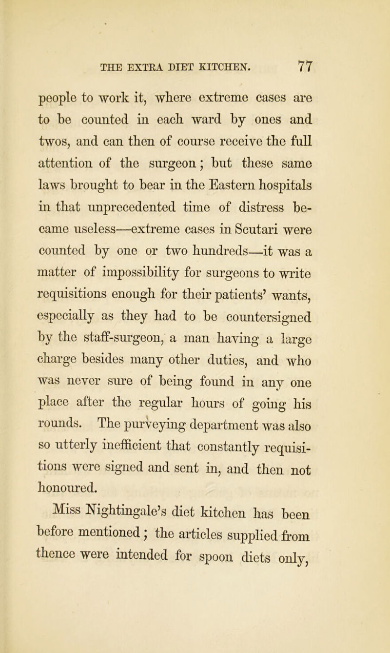 people to work it, where extreme cases are to be counted in each ward by ones and twos, and can then of course receive the full attention of the surgeon; but these same laws brought to bear in the Eastern hospitals in that unprecedented time of distress be- came useless—extreme cases in Scutari were counted by one or two hundreds—it was a matter of impossibility for surgeons to write requisitions enough for their patients’ wants, especially as they had to be countersigned by the staff-surgeon, a man having a large charge besides many other duties, and who was never sure of being found in any one place after the regular hours of going his rounds. The purveying department was also so utterly inefficient that constantly requisi- tions were signed and sent in, and then not honoured. Miss Nightingale’s diet kitchen has been before mentioned ; the articles supplied from thence were intended for spoon diets only,