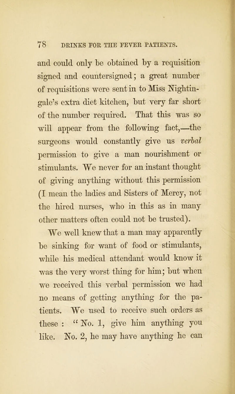 and could only be obtained by a requisition signed and countersigned; a great number of requisitions were sent in to Miss Nightin- gale’s extra diet kitchen, but very far short of the number required. That this was so will appear from the following fact,—the surgeons would constantly give us verbal permission to give a man nourishment or stimulants. We never for an instant thought of giving anything without this permission (I mean the ladies and Sisters of Mercy, not the hired nurses, who in this as in many other matters often could not be trusted). We well knew that a man may apparently be sinking for want of food or stimulants, while his medical attendant would know it was the very worst tiling for him; but when we received this verbal permission we had no means of getting anything for the pa- tients. We used to receive such orders as these : “ No. 1, give him anything you like. No. 2, he may have anything he can