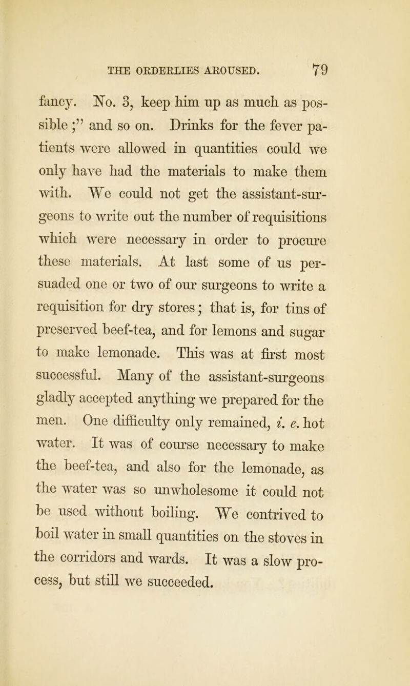 fancy. Ho. 3, keep him up as much as pos- sible and so on. Drinks for the fever pa- tients were allowed in quantities could we only have had the materials to make them with. We could not get the assistant-sur- geons to write out the number of requisitions which were necessary in order to procure these materials. At last some of us per- suaded one or two of our surgeons to write a requisition for dry stores; that is, for tins of preserved beef-tea, and for lemons and sugar to make lemonade. This was at first most successful. Many of the assistant-surgeons gladly accepted anything we prepared for the men. One difficulty only remained, i. e. hot water. It was of course necessary to make the beef-tea, and also for the lemonade, as the water was so unwholesome it could not be used without boiling. We contrived to boil water in small quantities on the stoves in the corridors and wards. It was a slow pro- cess, but still we succeeded.