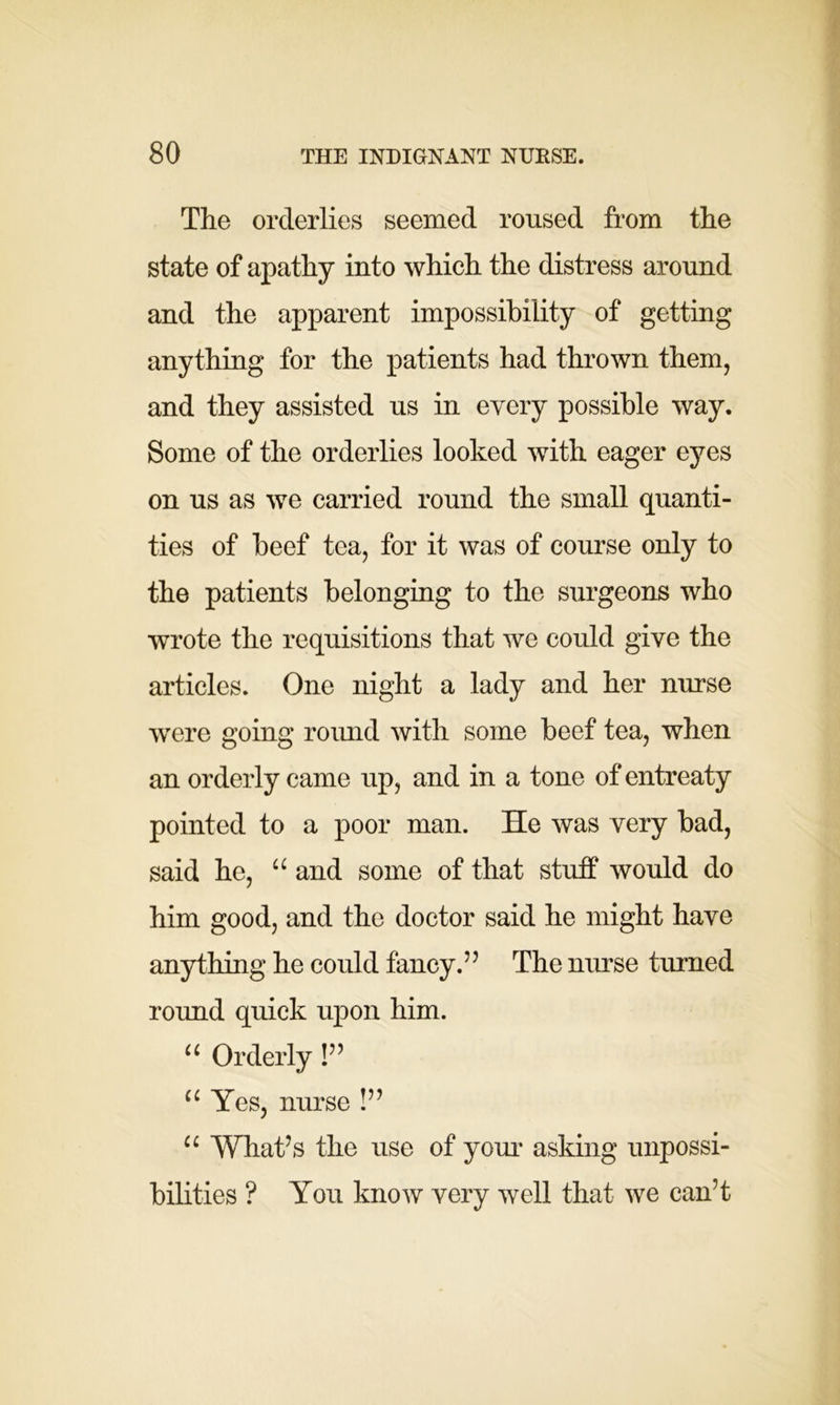 The orderlies seemed roused from the state of apathy into which the distress around and the apparent impossibility of getting anything for the patients had thrown them, and they assisted us in every possible way. Some of the orderlies looked with eager eyes on us as we carried round the small quanti- ties of beef tea, for it was of course only to the patients belonging to the surgeons who wrote the requisitions that we could give the articles. One night a lady and her nurse were going round with some beef tea, when an orderly came up, and in a tone of entreaty pointed to a poor man. He was very bad, said he, u and some of that stuff would do him good, and the doctor said he might have anything he could fancy.” The nurse turned round quick upon him. u Orderly !” u Yes, nurse !” u What’s the use of your asking impossi- bilities ? You know very well that we can’t