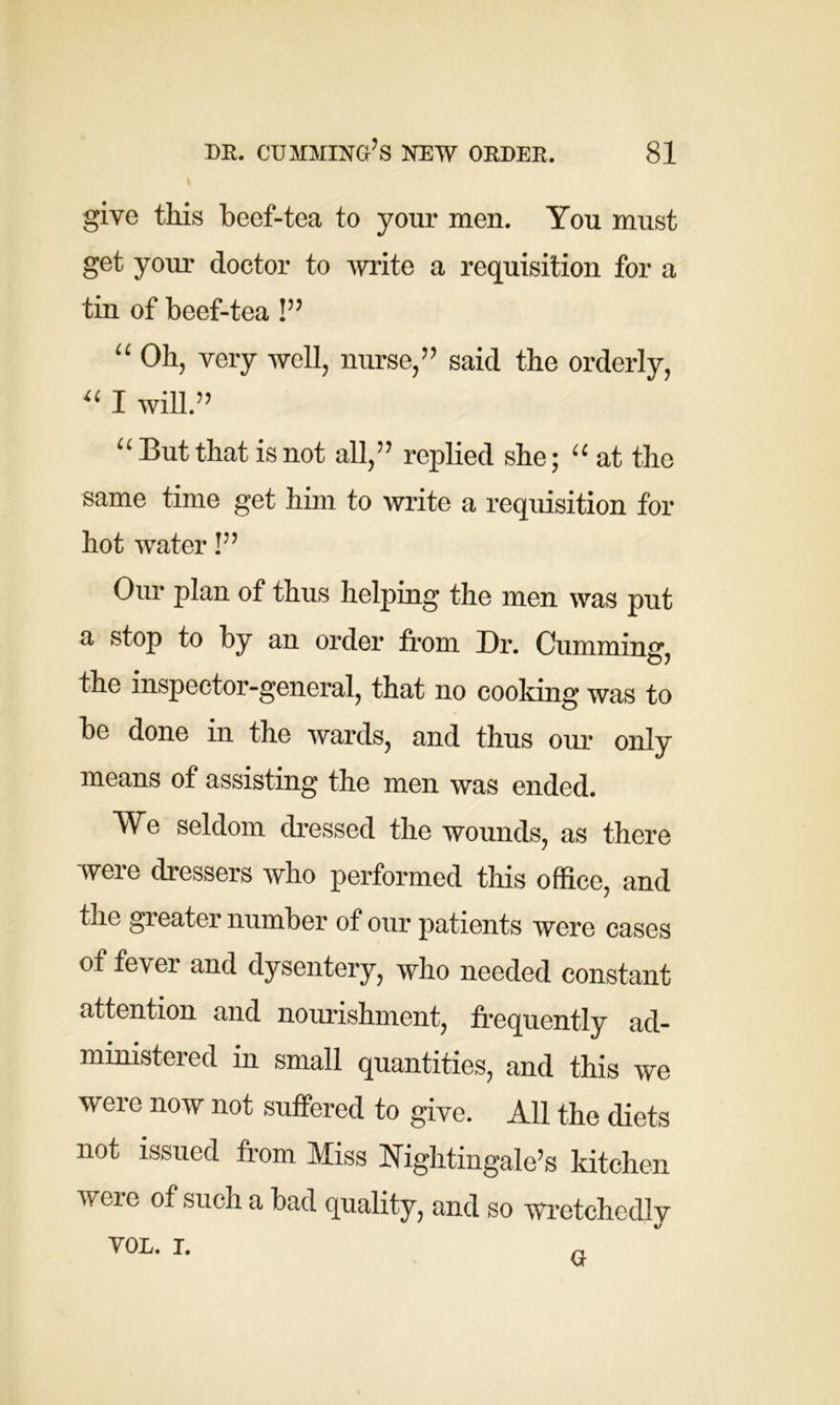 give this beef-tea to your men. You must get your doctor to write a requisition for a tin of beef-tea !” “ Oh, very well, nurse,5 5 said the orderly, “ I will.55 “ But that is not all,55 replied she; “ at the same time get him to write a requisition for hot water !55 Our plan of thus helping the men was put a stop to by an order from Dr. Cumming, the inspector-general, that no cooking was to be done in the wards, and thus our only means of assisting the men was ended. We seldom dressed the wounds, as there were dressers who performed this office, and the greater number of our patients were cases of fever and dysentery, who needed constant attention and nourishment, frequently ad- ministered in small quantities, and this we were now not suffered to give. All the diets not issued from Miss Nightingale’s kitchen were of such a bad quality, and so wretchedly VOL. i. G