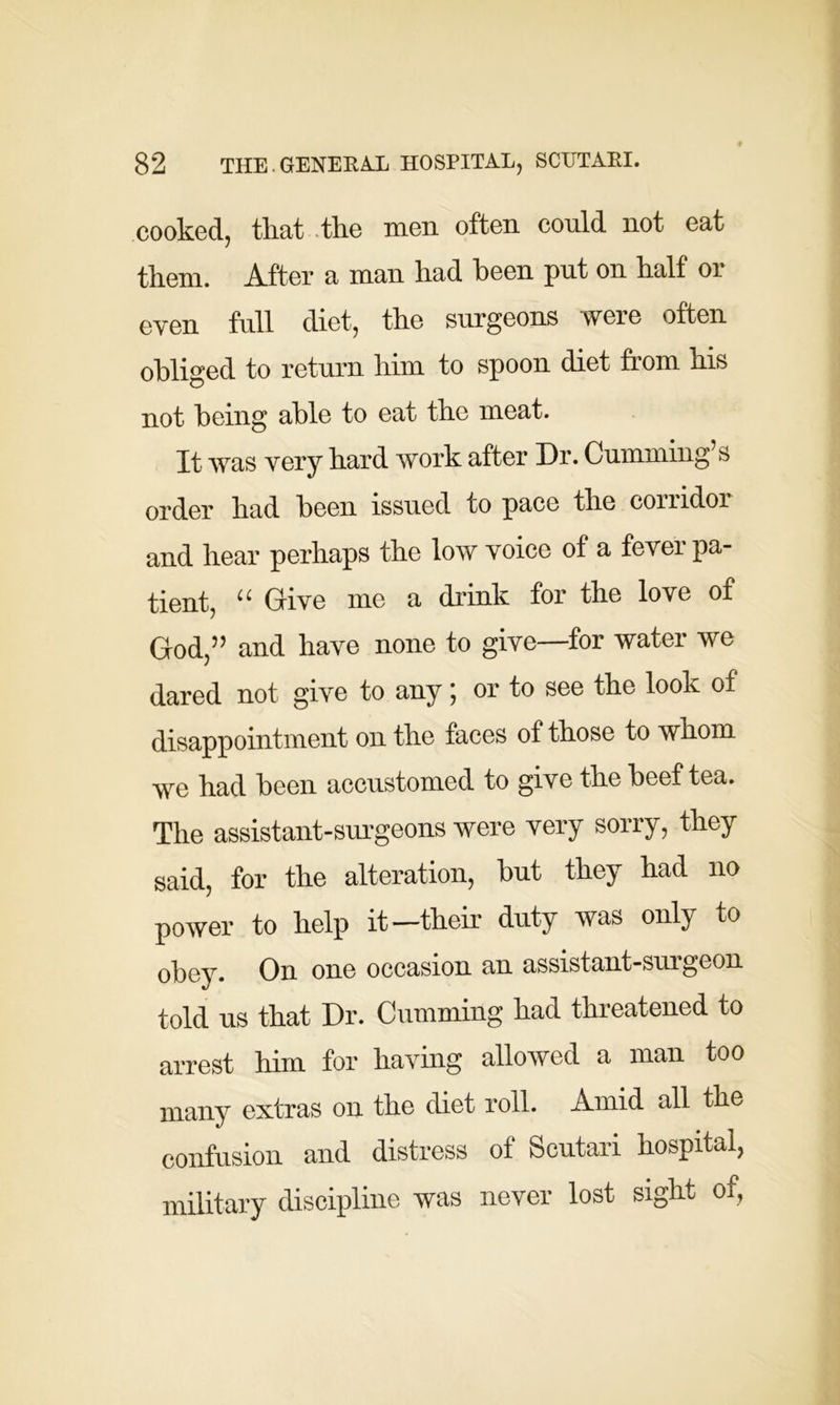 cooked, tliat the men often conld not eat them. After a man had been put on half or even full diet, the surgeons were often obliged to return him to spoon diet from his not being able to eat the meat. It was very hard work after Dr. Cumming’s order had been issued to pace the comdor and hear perhaps the low voice of a fever pa- tient, “ Give me a drink for the love of God,” and have none to give—for water we dared not give to any; or to see the look of disappointment on the faces of those to whom we had been accustomed to give the beef tea. The assistant-surgeons were very sorry, they said, for the alteration, but they had no power to help it—their duty was only to obey. On one occasion an assistant-surgeon told us that Dr. Gumming had threatened to arrest him for having allowed a man too many extras on the diet roll. Amid all the confusion and distress of Scutari hospital, military discipline was never lost sight of,