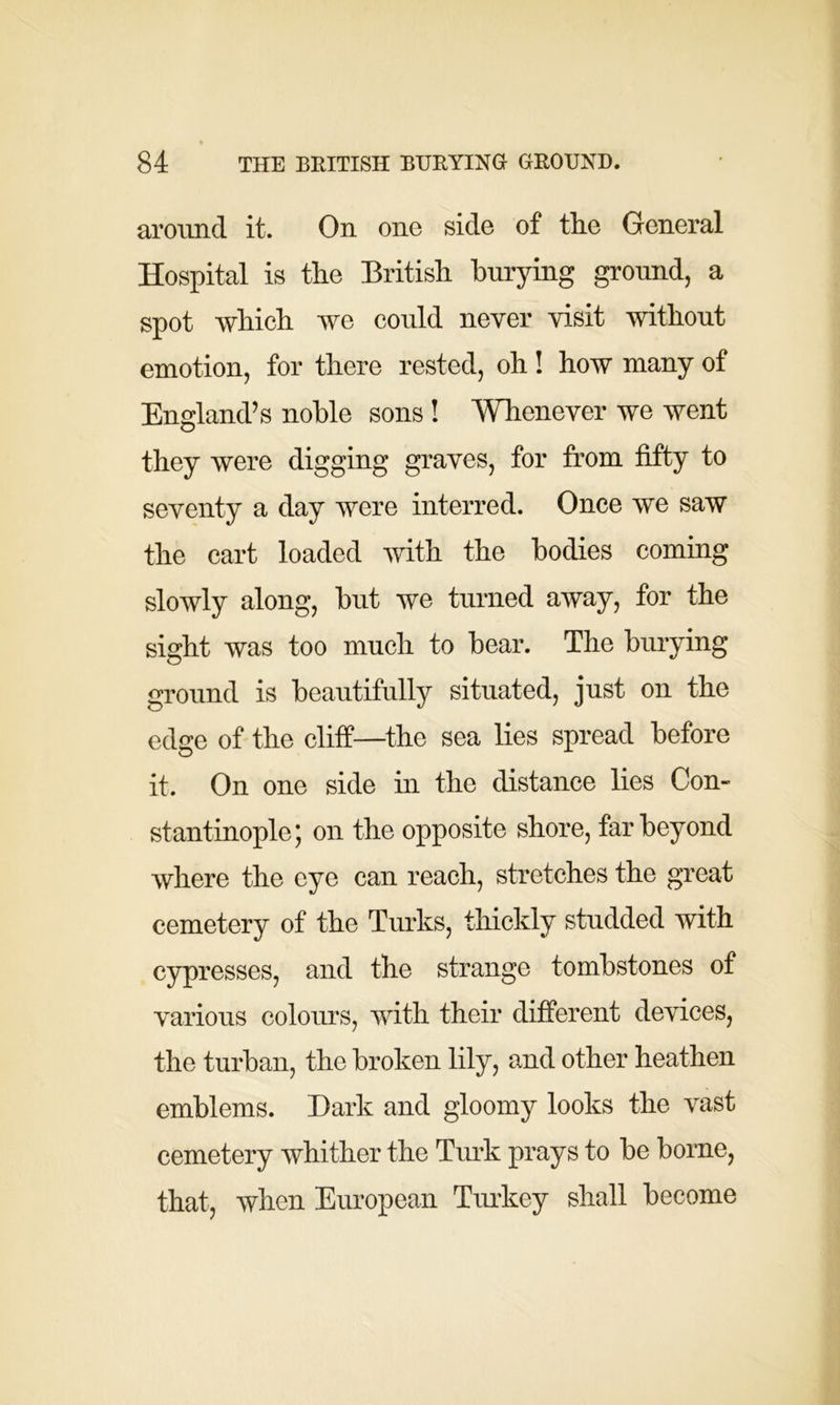 around it. On one side of the General Hospital is the British burying ground, a spot which we could never visit without emotion, for there rested, oh! how many of England’s noble sons ! Whenever we went they were digging graves, for from fifty to seventy a day were interred. Once we saw the cart loaded with the bodies coming slowly along, but we turned away, for the sight was too much to bear. The burying ground is beautifully situated, just on the edge of the cliff—the sea lies spread before it. On one side in the distance lies Con- stantinople; on the opposite shore, far beyond where the eye can reach, stretches the great cemetery of the Turks, thickly studded with cypresses, and the strange tombstones of various colours, with their different devices, the turban, the broken lily, and other heathen emblems. Dark and gloomy looks the vast cemetery whither the Turk prays to be borne, that, when European Turkey shall become