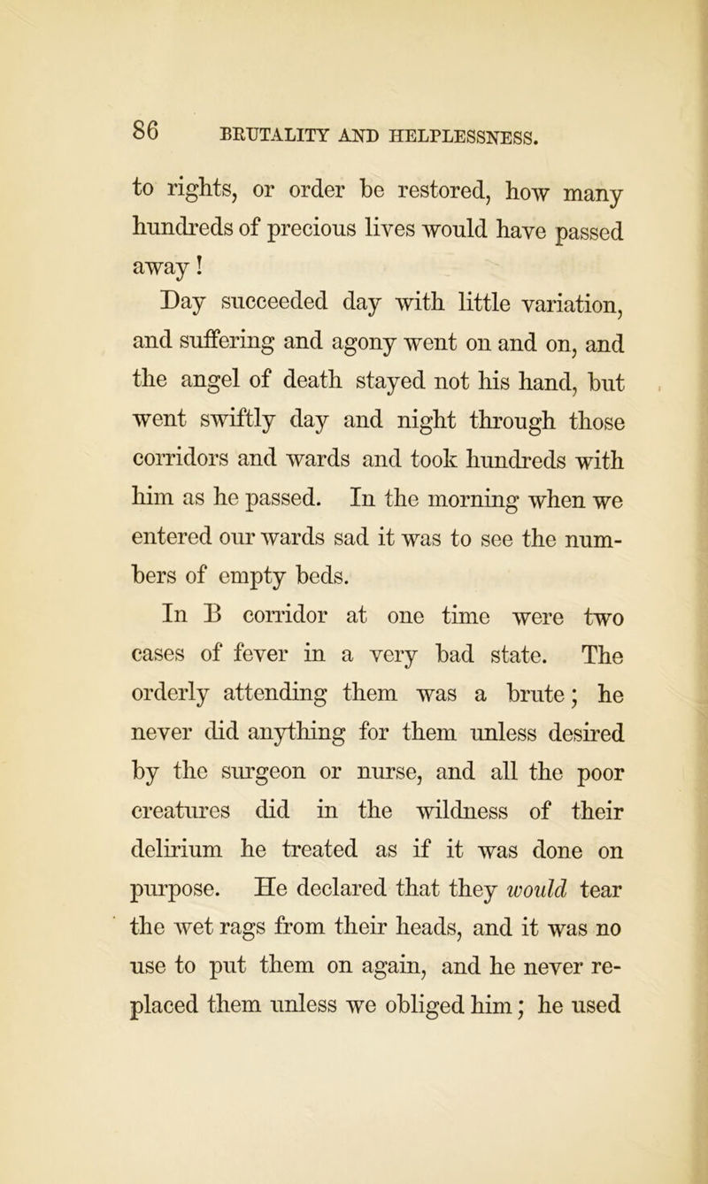 to rights, or order be restored, how many hundreds of precious lives would have passed away! Day succeeded day with little variation, and suffering and agony went on and on, and the angel of death stayed not his hand, but went swiftly day and night through those corridors and wards and took hundreds with him as he passed. In the morning when we entered our wards sad it was to see the num- bers of empty beds. In B corridor at one time were two cases of fever in a very bad state. The orderly attending them was a brute; he never did anything for them unless desired by the surgeon or nurse, and all the poor creatures did in the wildness of their delirium he treated as if it was done on purpose. He declared that they would tear the wet rags from their heads, and it was no use to put them on again, and he never re- placed them unless we obliged him; he used