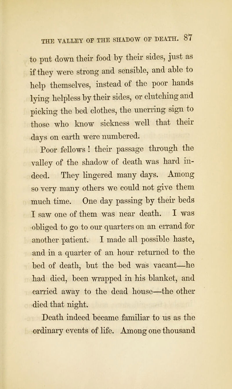 to put down their food by their sides, just as if they were strong and sensible, and able to help themselves, instead of the poor hands lying helpless by their sides, or clutching and picking the bed clothes, the unerring sign to those who know sickness well that their days on earth were numbered. Poor fellows ! their passage through the valley of the shadow of death was hard in- deed. They lingered many days. Among so very many others we could not give them much time. One day passing by their beds I saw one of them was near death. I was obliged to go to our quarters on an errand for another patient. I made all possible haste, and in a quarter of an hour returned to the bed of death, but the bed was vacant—he had died, been wrapped in his blanket, and carried away to the dead house—the other died that night. Death indeed became familiar to us as the ordinary events of life. Among one thousand