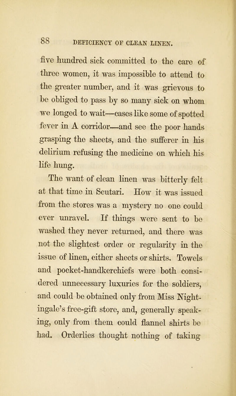 five hundred sick committed to the care of three women, it was impossible to attend to the greater number, and it was grievous to be obliged to pass by so many sick on whom we longed to wait—cases like some of spotted fever in A corridor—and see the poor hands grasping the sheets, and the sufferer in his delirium refusing the medicine on which his life hung. The want of clean linen was bitterly felt at that time in Scutari. How it was issued from the stores was a mystery no one could ever unravel. If things were sent to be washed they never returned, and there was not the slightest order or regularity in the issue of linen, either sheets or shirts. Towels and pocket-handkerchiefs were both consi- dered unnecessary luxuries for the soldiers, and could be obtained only from Miss Night- ingale’s free-gift store, and, generally speak- ing, only from them could flannel shirts be had. Orderlies thought nothing of taking