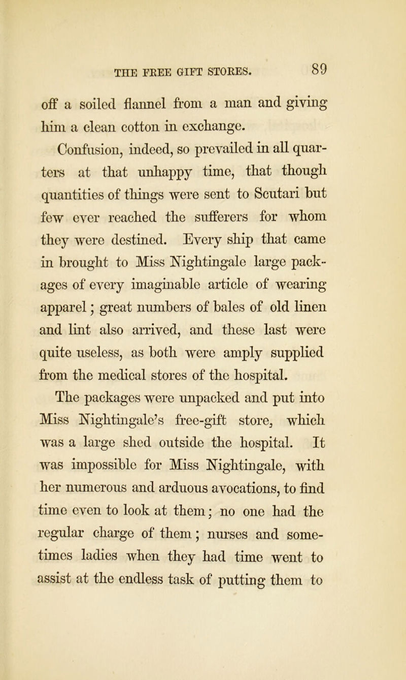 THE FEEE GIFT STOEES. off a soiled flannel from a man and giving him a clean cotton in exchange. Confusion, indeed, so prevailed in all quar- ters at that unhappy time, that though quantities of tilings were sent to Scutari but few ever reached the sufferers for whom they were destined. Every ship that came in brought to Miss Nightingale large pack- ages of every imaginable article of wearing apparel; great numbers of bales of old linen and lint also arrived, and these last were quite useless, as both were amply supplied from the medical stores of the hospital. The packages were unpacked and put into Miss Nightingale’s free-gift store3 which was a large shed outside the hospital. It was impossible for Miss Nightingale, with her numerous and arduous avocations, to find time even to look at them; no one had the regular charge of them; nurses and some- times ladies when they had time went to assist at the endless task of putting them to