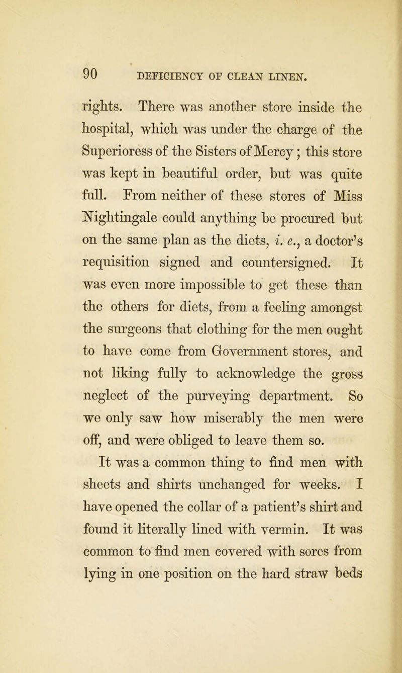 rights. There was another store inside the hospital, which was under the charge of the Superioress of the Sisters of Mercy; this store was kept in beautiful order, but was quite full. From neither of these stores of Miss Nightingale could anything be procured but on the same plan as the diets, i. e., a doctor’s requisition signed and countersigned. It was even more impossible to get these than the others for diets, from a feeling amongst the surgeons that clothing for the men ought to have come from Government stores, and not liking fully to acknowledge the gross neglect of the purveying department. So we only saw how miserably the men were off, and were obliged to leave them so. It was a common thing to find men with sheets and shirts unchanged for weeks. I have opened the collar of a patient’s shirt and found it literally lined with vermin. It was common to find men covered with sores from lying in one position on the hard straw beds