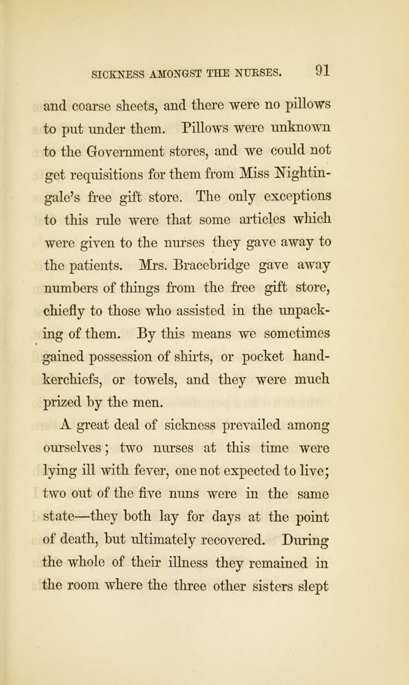 and coarse sheets, and there were no pillows to put under them. Pillows were unknown to the Government stores, and we could not get requisitions for them from Miss Nightin- gale’s free gift store. The only exceptions to this rule were that some articles which were given to the nurses they gave away to the patients. Mrs. Bracebridge gave away numbers of things from the free gift store, chiefly to those who assisted in the unpack- ing of them. By this means we sometimes gained possession of shirts, or pocket hand- kerchiefs, or towels, and they were much prized by the men. A great deal of sickness prevailed among ourselves; two nurses at this time were lying ill with fever, one not expected to live; two out of the five nuns were in the same state—they both lay for days at the point of death, but ultimately recovered. During the whole of their illness they remained in the room where the three other sisters slept