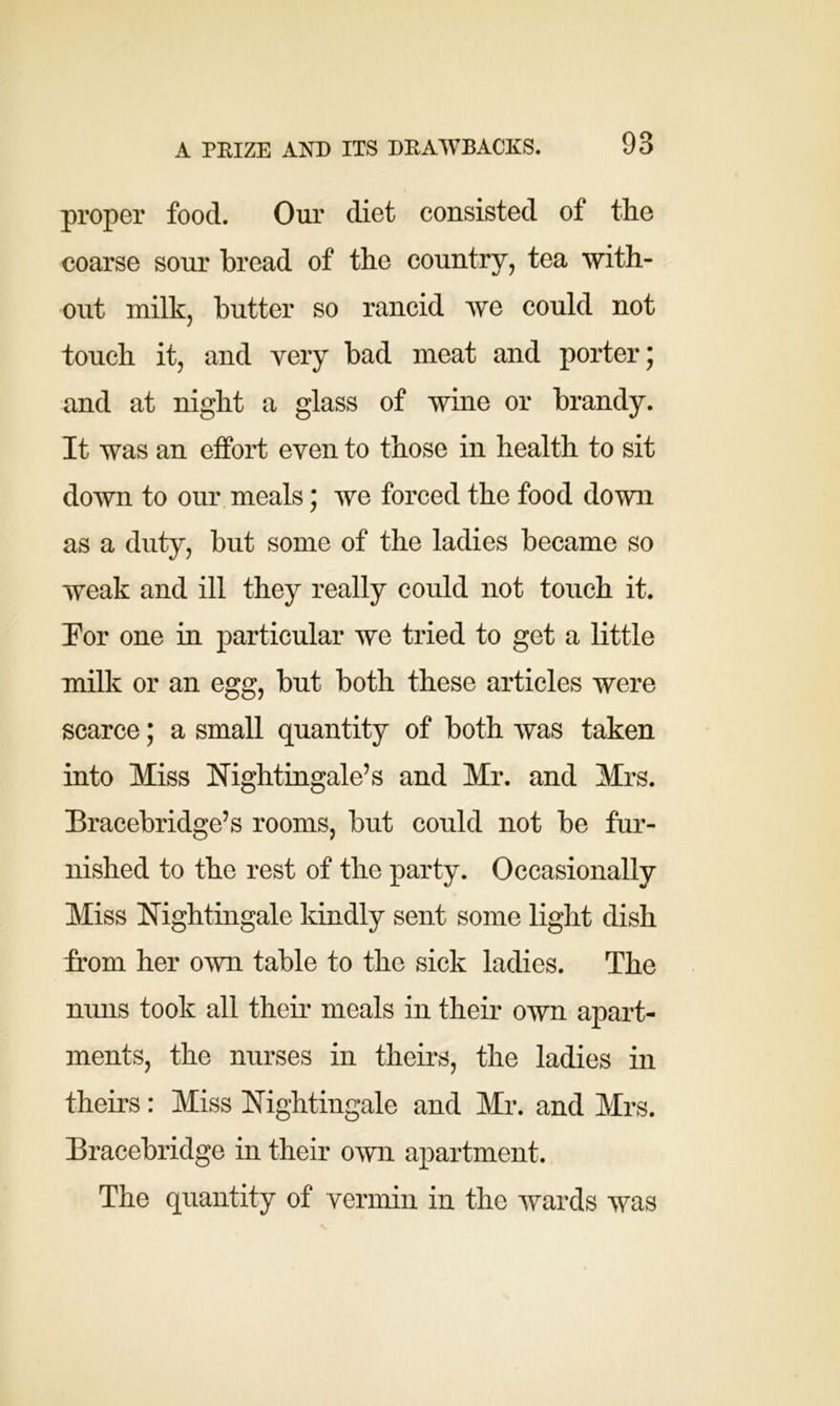 proper food. Our diet consisted of the coarse sour bread of the country, tea with- out milk, butter so rancid we could not touch it, and very bad meat and porter 5 and at night a glass of wine or brandy. It was an effort even to those in health to sit down to our meals; we forced the food down as a duty, but some of the ladies became so weak and ill they really could not touch it. For one in particular we tried to get a little milk or an egg, but both these articles were scarce; a small quantity of both was taken into Miss Nightingale’s and Mr. and Mrs. Bracebridge’s rooms, but could not be fur- nished to the rest of the party. Occasionally Miss Nightingale kindly sent some light dish from her own table to the sick ladies. The nuns took all their meals in their own apart- ments, the nurses in theirs, the ladies in theirs: Miss Nightingale and Mr. and Mrs. Bracebridge in their own apartment. The quantity of vermin in the wards was