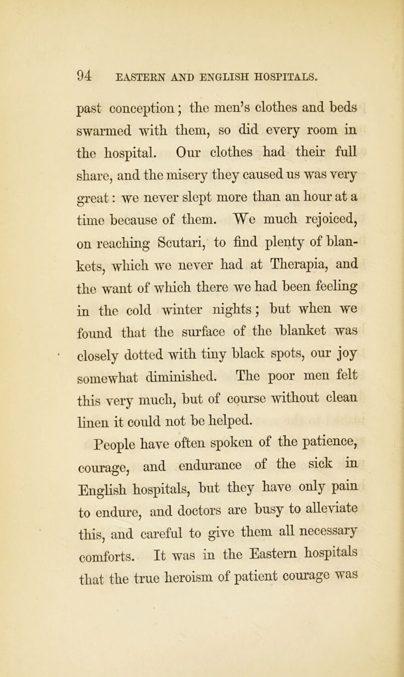 past conception; the men’s clothes and beds swarmed with them, so did every room in the hospital. Our clothes had their full share, and the misery they caused us was very great: we never slept more than an hour at a time because of them. We much rejoiced, on reaching Scutari, to find plenty of blan- kets, which we never had at Therapia, and the want of which there we had been feeling in the cold winter nights; but when we found that the surface of the blanket was closely dotted with tiny black spots, our joy somewhat diminished. The poor men felt this very much, but of course without clean linen it could not be helped. People have often spoken of the patience, courage, and endurance of the sick in English hospitals, but they have only pain to endure, and doctors are busy to alleviate this, and careful to give them all necessary comforts. It was in the Eastern hospitals that the true heroism of patient courage was