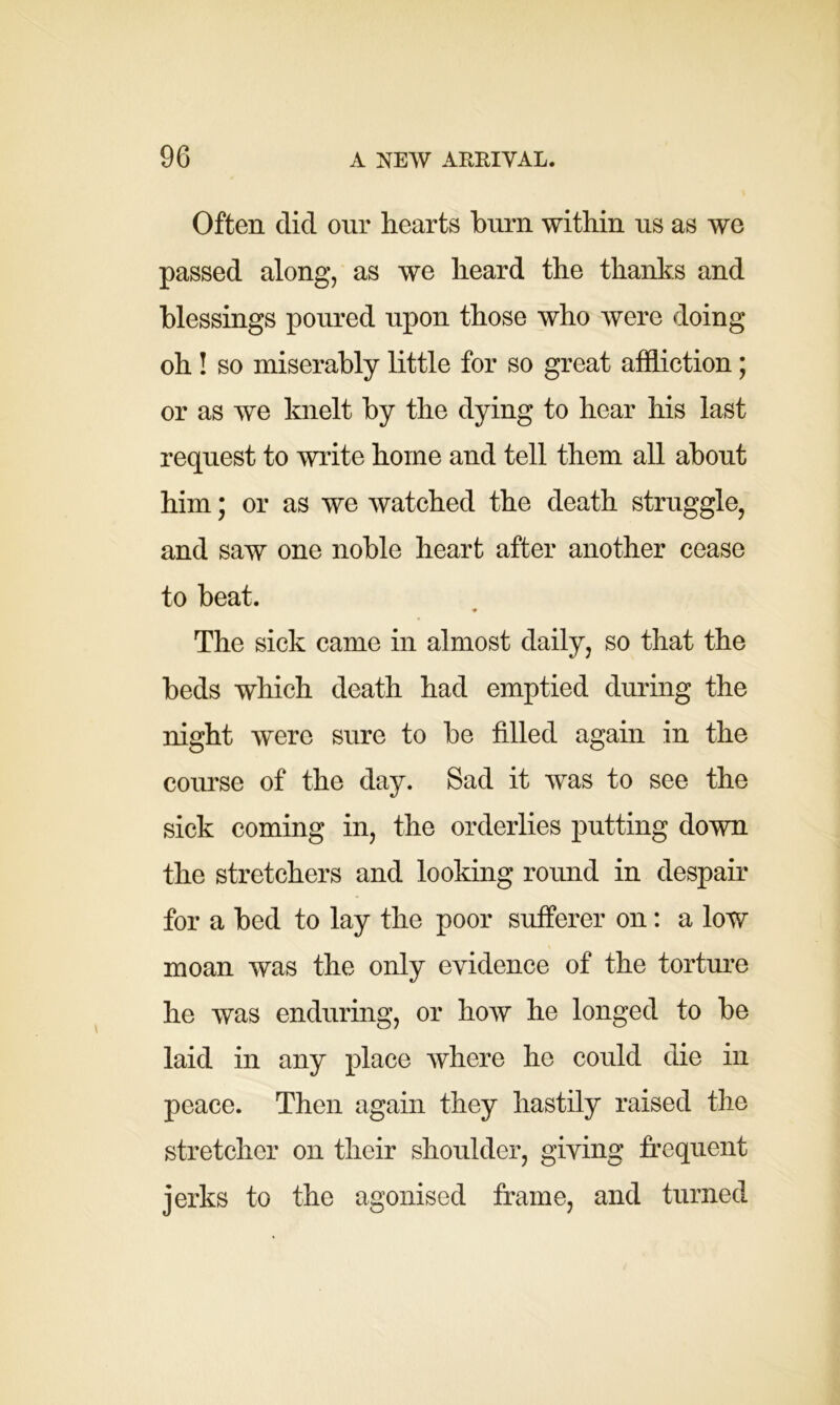 Often did our hearts burn within us as we passed along, as we heard the thanks and blessings poured upon those who were doing oh ! so miserably little for so great affliction; or as we knelt by the dying to hear his last request to write home and tell them all about him; or as we watched the death struggle, and saw one noble heart after another cease to beat. ♦ The sick came in almost daily, so that the beds which death had emptied during the night were sure to be filled again in the course of the day. Sad it was to see the sick coming in, the orderlies putting down the stretchers and looking round in despair for a bed to lay the poor sufferer on: a low moan was the only evidence of the torture he was enduring, or how he longed to be laid in any place where he could die in peace. Then again they hastily raised the stretcher on their shoulder, giving frequent jerks to the agonised frame, and turned