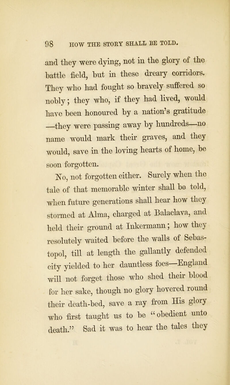 and they were dying, not in the glory of the battle field, but in these dreary corridors. They who had fought so bravely suffered so nobly; they who, if they had lived, would have been honoured by a nation’s gratitude —they were passing away by hundreds—no name would mark their graves, and they would, save in the loving hearts of home, be soon forgotten. No, not forgotten either. Surely when the tale of that memorable winter shall be told, when future generations shall hear how they stormed at Alma, charged at Balaclava, and held their ground at Inkermann, how thej resolutely waited before the walls of Sebas- topol, till at length the gallantly defended city yielded to her dauntless foes England will not forget those who shed their blood for her sake, though no glory hovered round their death-bed, save a ray from His glory who first taught us to be “obedient unto death.” Sad it was to hear the tales they