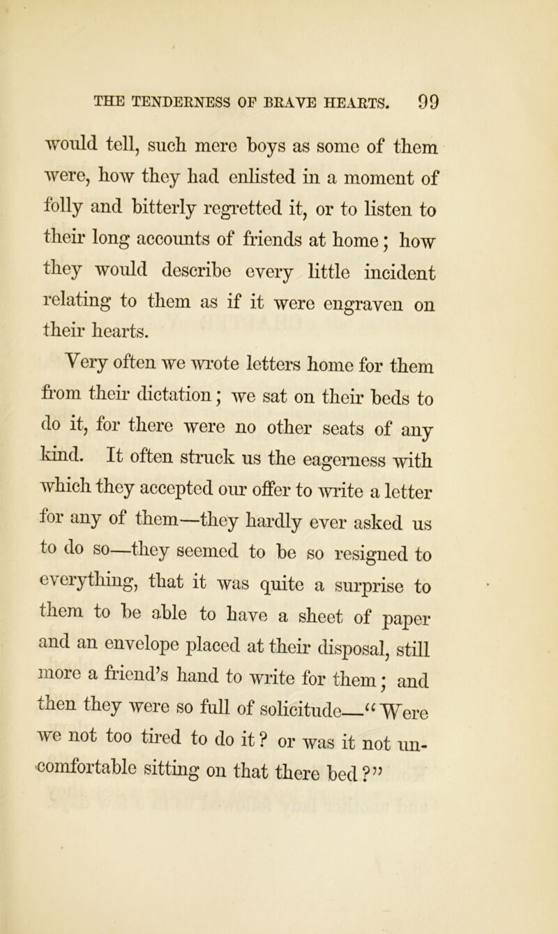 would tell, such mere hoys as some of them were, how they had enlisted in a moment of folly and bitterly regretted it, or to listen to their long accounts of friends at home; how they would describe every little incident relating to them as if it were engraven on their hearts. Very often we wrote letters home for them from their dictation; we sat on their beds to do it, for there were no other seats of any kind. It often struck us the eagerness with which they accepted our offer to write a letter for any of them—they hardly ever asked us to do so—they seemed to be so resigned to everything, that it was quite a surprise to them to be able to have a sheet of paper and an envelope placed at their disposal, still more a friend’s hand to write for them * and then they were so full of solicitude “Were w e not too tired to do it ? or was it not un- comfortable sitting on that there bed?”