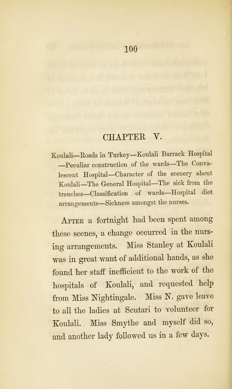 CHAPTER V. Koulali—Roads in Turkey—Koulali Barrack Hospital —Peculiar construction of the wards—The Conva- lescent Hospital—Character of the scenery about Koulali—The General Hospital—The sick from the trenches—Classification of wards—Hospital diet arrangements—Sickness amongst the nurses. After a fortnight had been spent among these scenes, a change occurred in the nurs- ing arrangements. Miss Stanley at Koulali was in great want of additional hands, as she found her staff inefficient to the work of the hospitals of Koulali, and requested help from Miss Nightingale. Miss N. gave leave to all the ladies at Scutari to volunteer for Koulali. Miss Smythe and myself did so, and another lady followed us in a few days.