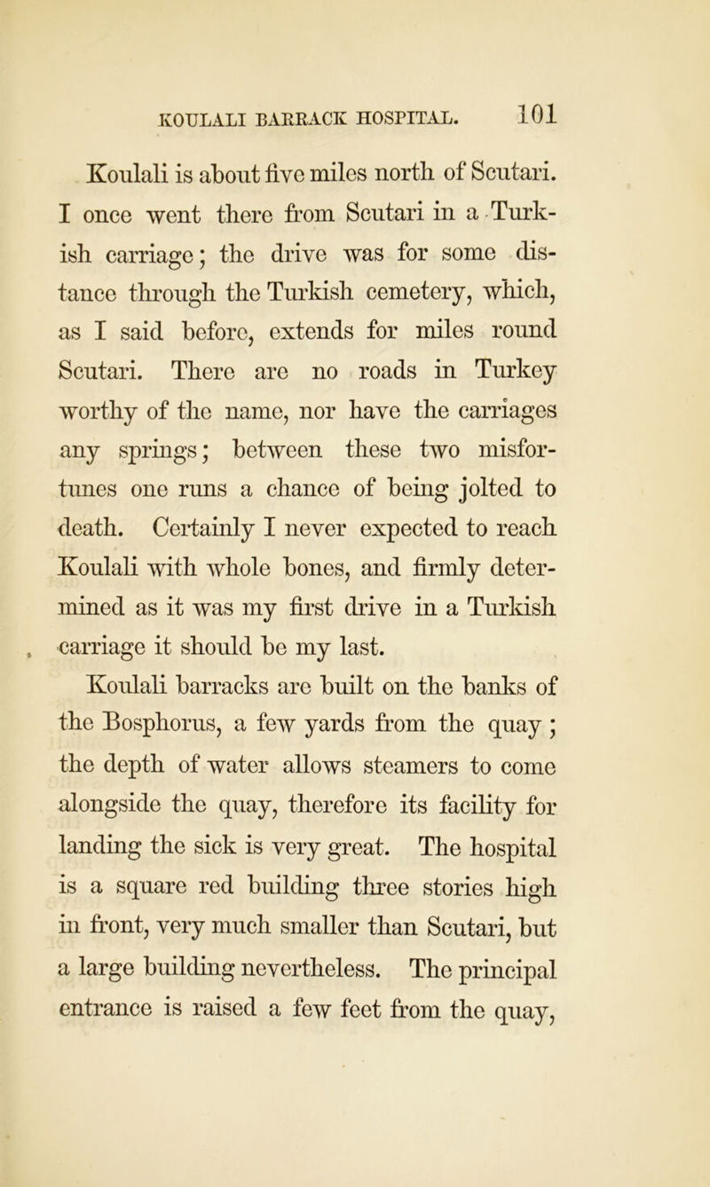 Koulali is about five miles north of Scutari. I once went there from Scutari in a Turk- ish carriage; the drive was for some dis- tance through the Turkish cemetery, which, as I said before, extends for miles round Scutari. There are no roads in Turkey worthy of the name, nor have the carriages any springs; between these two misfor- tunes one runs a chance of being jolted to death. Certainly I never expected to reach Koulali with whole bones, and firmly deter- mined as it was my first chive in a Turkish carriage it should be my last. Koulali barracks are built on the banks of the Bosphorus, a few yards from the quay ; the depth of water allows steamers to come alongside the quay, therefore its facility for landing the sick is very great. The hospital is a square red building three stories high in front, very much smaller than Scutari, but a large building nevertheless. The principal entrance is raised a few feet from the quay,
