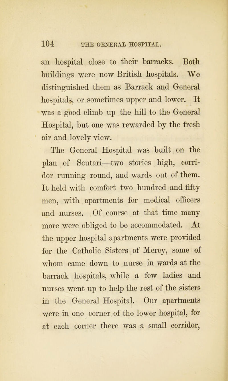 an hospital close to their barracks. Both buildings were now British hospitals. We distinguished them as Barrack and General hospitals, or sometimes upper and lower. It was a good climb up the hill to the General Hospital, but one was rewarded by the fresh air and lovely view. The General Hospital was built on the plan of Scutari—two stories high, corri- dor running round, and wards out of them. It held with comfort two hundred and fifty men, with apartments for medical officers and nurses. Of course at that time many more were obliged to be accommodated. At the upper hospital apartments were provided for the Catholic Sisters of Mercy, some of whom came down to nurse in wards at the barrack hospitals, while a few ladies and nurses went up to help the rest of the sisters in the General Hospital. Our apartments were in one corner of the lower hospital, for at each corner there was a small corridor,