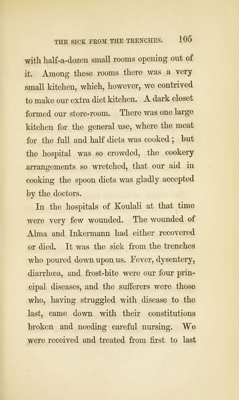 with half-a-dozen small rooms opening out of it. Among these rooms there was a very small kitchen, which, however, we contrived to make our extra diet kitchen. A dark closet formed our store-room. There was one large kitchen for the general use, where the meat for the full and half diets was cooked ; but the hospital was so crowded, the cookery arrangements so wretched, that our aid in cooking the spoon diets was gladly accepted by the doctors. In the hospitals of Koulali at that time were very few wounded. The wounded of Alma and Inkermann had either recovered or died. It was the sick from the trenches who poured down upon us. Fever, dysentery, diarrhoea, and frost-bite were our four prin- cipal diseases, and the sufferers were those who, having struggled with disease to the last, came down with their constitutions broken and needing ■ careful nursing. We were received and treated from first to last