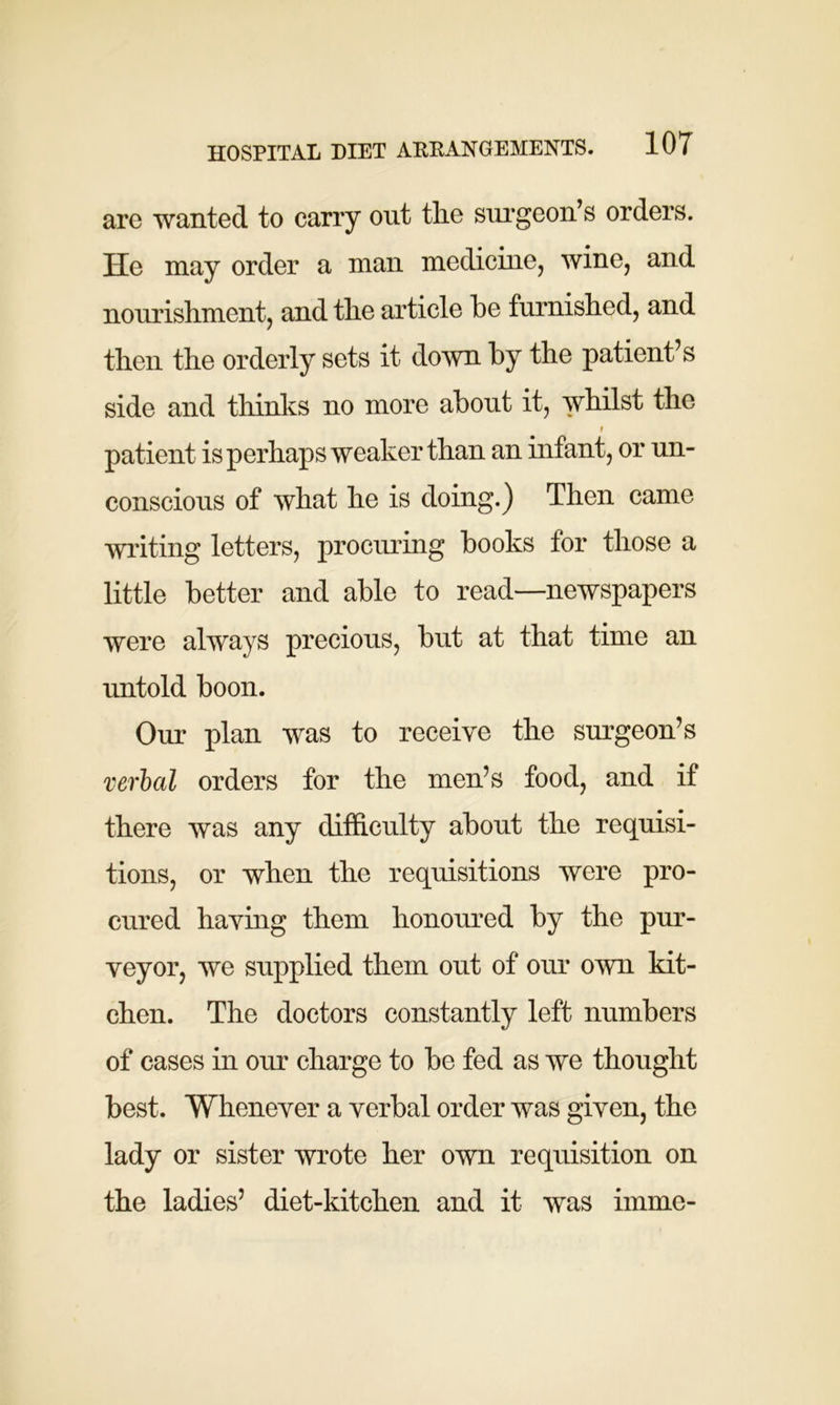 are wanted to carry out the surgeon’s orders. He may order a man medicine, wine, and nourishment, and the article he furnished, and then the orderly sets it down by the patient’s side and thinks no more about it, whilst the i patient is perhaps weaker than an infant, or un- conscious of what he is doing.) Then came writing letters, procuring books for those a little better and able to read—newspapers were always precious, but at that time an untold boon. Our plan was to receive the surgeon’s verbal orders for the men’s food, and if there was any difficulty about the requisi- tions, or when the requisitions were pro- cured having them honoured by the pur- veyor, we supplied them out of our own kit- chen. The doctors constantly left numbers of cases in our charge to be fed as we thought best. Whenever a verbal order was given, the lady or sister wrote her own requisition on the ladies’ diet-kitchen and it was imme-