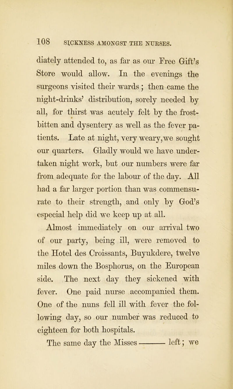 diately attended to, as far as our Free Gift’s Store would allow. In the evenings the surgeons visited their wards ; then came the night-diinks’ distribution, sorely needed by all, for thirst was acutely felt by the frost- bitten and dysentery as well as the fever pa- c tients. Late at night, very weary,we sought our quarters. Gladly would we have under- taken night work, but our numbers were far from adequate for the labour of the day. All had a far larger portion than was commensu- rate to their strength, and only by God’s especial help did we keep up at all. Almost immediately on our arrival two of our party, being ill, were removed to the Hotel des Croissants, Buyukdere, twelve miles down the Bosphorus, on the European side. The next day they sickened with fever. One paid nurse accompanied them. One of the nuns fell ill with fever the fol- lowing day, so our number was reduced to eighteen for both hospitals. The same day the Misses left; we