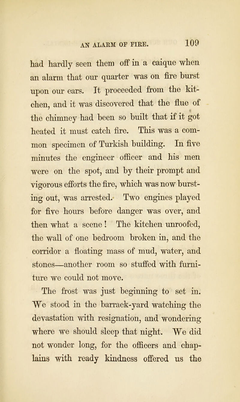 AN ALARM OF FIRE. had hardly seen them off in a caique when an alarm that our quarter was on fire burst upon our ears. It proceeded from the kit- chen, and it was discovered that the flue of the chimney had been so built that if it got heated it must catch fire. This was a com- mon specimen of Turkish building. In five minutes the engineer officer and his men were on the spot, and by their prompt and vigorous efforts the fire, which was now burst- ing out, was arrested. Two engines played for five hours before danger was over, and then what a scene ! The kitchen unroofed, the wall of one bedroom broken in, and the corridor a floating mass of mud, water, and stones—another room so stuffed with furni- ture we could not move. The frost was just beginning to set in. We stood in the barrack-yard watching the devastation with resignation, and wondering where we should sleep that night. We did not wonder long, for the officers and chap- lains with ready kindness offered us the