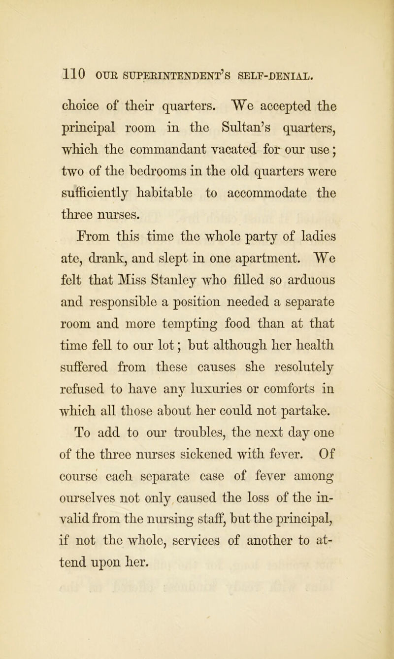 choice of their quarters. We accepted the principal room in the Sultan’s quarters, which the commandant vacated for our use; two of the bedrooms in the old quarters were sufficiently habitable to accommodate the three nurses. From this time the whole party of ladies ate, drank, and slept in one apartment. We felt that Miss Stanley who filled so arduous and responsible a position needed a separate room and more tempting food than at that time fell to our lot; but although her health suffered from these causes she resolutely refused to have any luxuries or comforts in which all those about her could not partake. To add to our troubles, the next day one of the three nurses sickened with fever. Of course each separate case of fever among ourselves not only caused the loss of the in- valid from the nursing staff, but the principal, if not the whole, services of another to at- tend upon her.