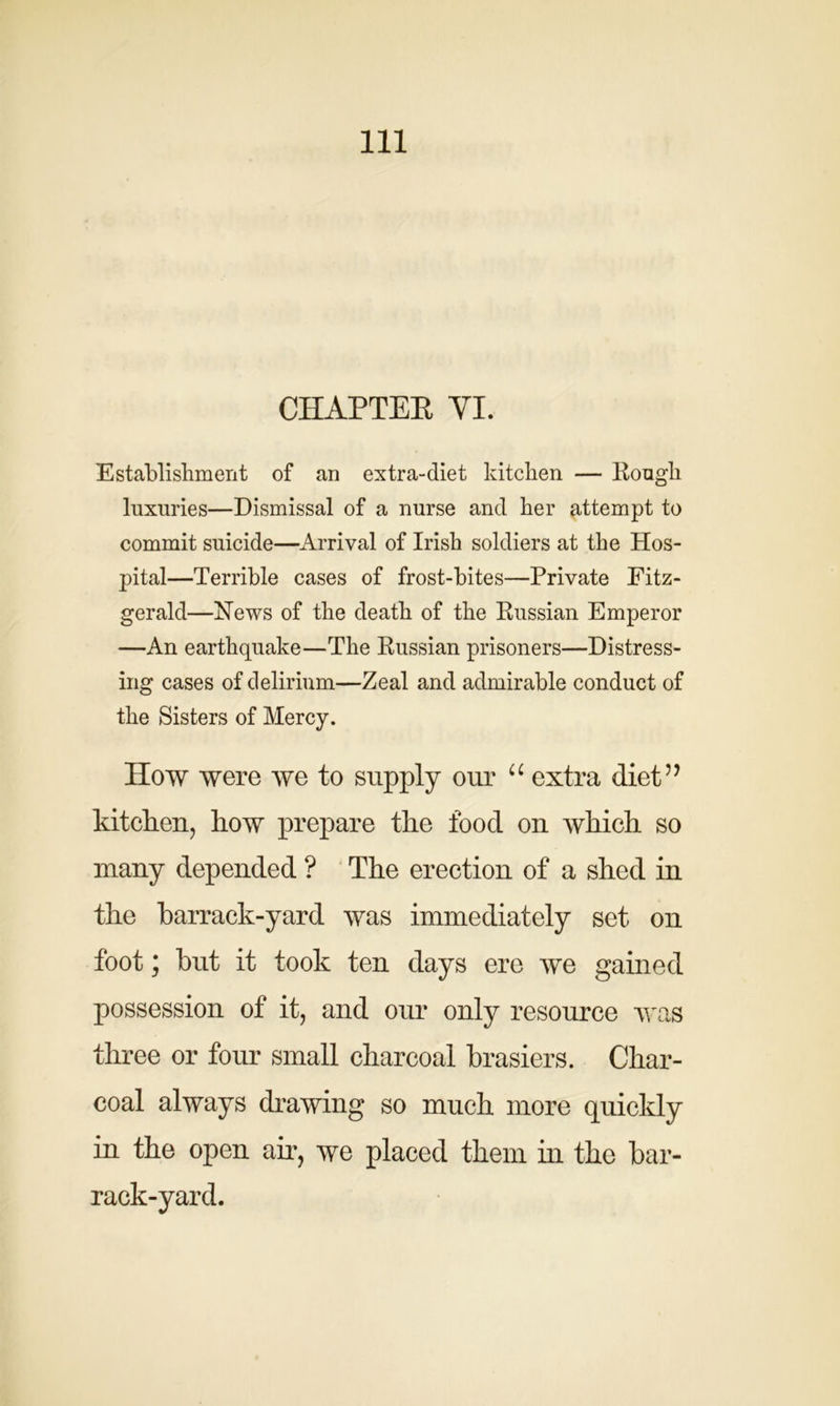 CHAPTER YI. Establishment of an extra-diet kitchen — Rough luxuries—Dismissal of a nurse and her attempt to commit suicide—Arrival of Irish soldiers at the Hos- pital—Terrible cases of frost-bites—Private Fitz- gerald—Hews of the death of the Russian Emperor —An earthquake—The Russian prisoners—Distress- ing cases of delirium—Zeal and admirable conduct of the Sisters of Mercy. How were we to supply our “ extra diet” kitchen, how prepare the food on which so many depended ? The erection of a shed in the barrack-yard was immediately set on foot; but it took ten days ere we gained possession of it, and our only resource was three or four small charcoal brasiers. Char- coal always drawing so much more quickly in the open air, we placed them in the bar- rack-yard.