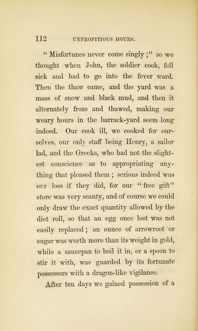 u Misfortunes never come singly so we thought when John, the soldier cook, fell sick and had to go into the fever ward. Then the thaw came, and the yard was a mass of snow and black mud, and then it alternately froze and thawed, making our weary hours in the barrack-yard seem long indeed. Our cook ill, we cooked for our- selves, our only staff being Henry, a sailor lad, and the Greeks, who had not the slight- est conscience as to appropriating any- thing that pleased them ; serious indeed was our loss if they did, for our u free gift” store was very scanty, and of course we could only draw the exact quantity allowed by the diet roll, so that an egg once lost was not easily replaced; an ounce of arrowroot or sugar was worth more than its weight in gold, while a saucepan to boil it in, or a spoon to stir it with, was guarded by its fortunate possessors with a dragon-like vigilance. After ten days we gained possession of a