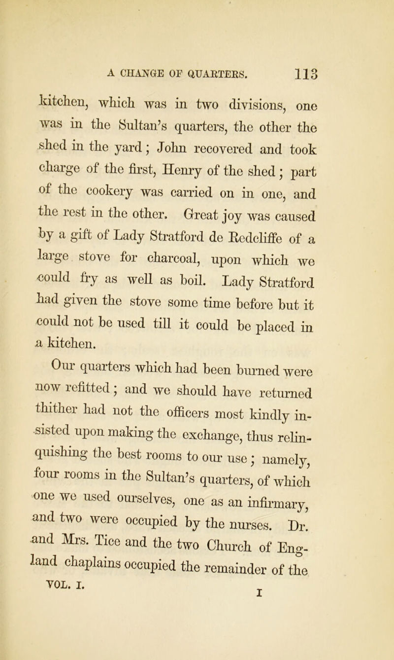 kitchen, which was in two divisions, one was in the Sultan’s quarters, the other the shed in the yard; John recovered and took charge of the first, Henry of the shed ; part of the cookery was carried on in one, and the rest in the other. Great joy was caused by a gift of Lady Stratford de Redcliffe of a large stove for charcoal, upon which we could fry as well as boil. Lady Stratford nad given the stove some time before but it could not be used till it could be placed in a kitchen. Our quarters which had been burned were now lefitted, and we should have returned thither had not the officers most kindly in- sisted upon making the exchange, thus relin- quishing the best rooms to our use; namely, four rooms m the Sultan’s quarters, of which one we used ourselves, one as an infirmary, and two were occupied by the nurses. Dr! and Mrs. Tice and the two Church of Eng- land chaplains occupied the remainder of the Y0L. i.