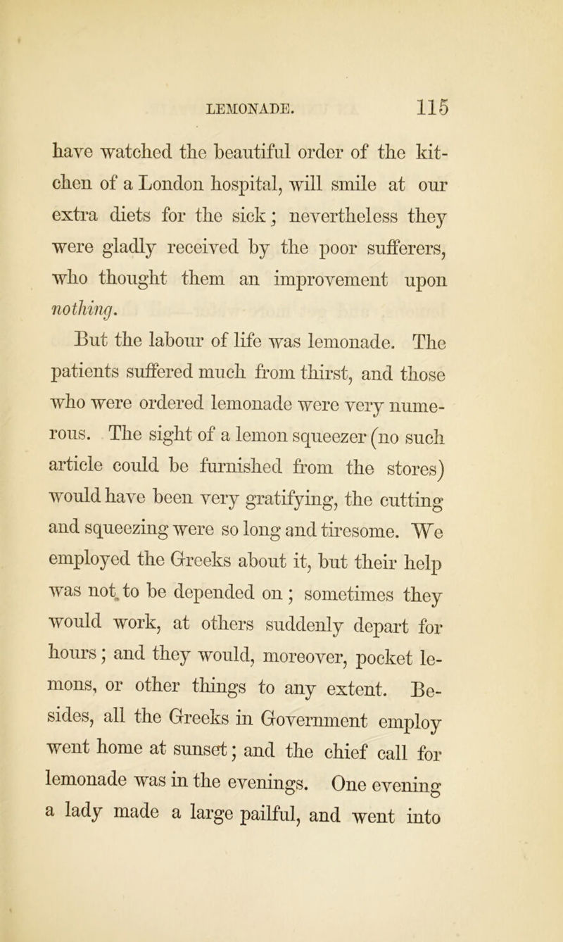have watched the beautiful order of the kit- chen of a London hospital, will smile at our extra diets for the sick; nevertheless they were gladly received by the poor sufferers, who thought them an improvement upon nothing. But the labour of life was lemonade. The patients suffered much from thirst, and those who were ordered lemonade were very nume- rous. The sight of a lemon squeezer (no such article could be furnished from the stores) would have been very gratifying, the cutting and squeezing were so long and tiresome. We employed the Greeks about it, but their help was not to be depended on; sometimes they would work, at others suddenly depart for hours; and they would, moreover, pocket le- mons, or other things to any extent. Be- sides, all the Greeks in Government employ went home at sunset; and the chief call for lemonade was in the evenings. One evening a lady made a large pailful, and went into