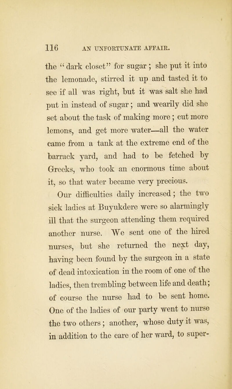 the “ dark closet” for sugar ; she put it into the lemonade, stirred it up and tasted it to see if all was right, hut it was salt she had put in instead of sugar; and wearily did she set about the task of making more; cut more lemons, and get more water—all the water came from a tank at the extreme end of the barrack yard, and had to be fetched by Greeks, who took an enormous time about it, so that water became very precious. Our difficulties daily increased; the two sick ladies at Buyukdere were so alarmingly ill that the surgeon attending them required another nurse. We sent one of the hired nurses, but she returned the next day, haying been found by the surgeon in a state of dead intoxication in the room of one of the ladies, then trembling between life and death; of course the nurse had to be sent home. One of the ladies of our party went to nurse the two others; another, whose duty it was, in addition to the care of her ward, to super-