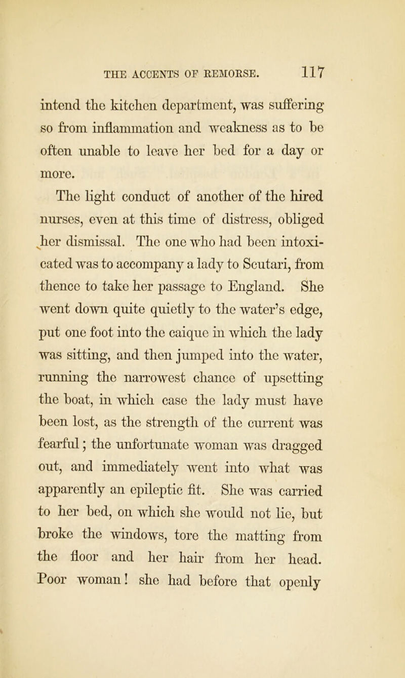 intend the kitchen department, was suffering so from inflammation and weakness as to be often unable to leave her bed for a day or more. The light conduct of another of the hired nurses, even at this time of distress, obliged her dismissal. The one who had been intoxi- cated was to accompany a lady to Scutari, from thence to take her passage to England. She went down quite quietly to the water’s edge, put one foot into the caique in which the lady was sitting, and then jumped into the water, running the narrowest chance of upsetting the boat, in which case the lady must have been lost, as the strength of the current was fearful; the unfortunate woman was dragged out, and immediately went into what was apparently an epileptic fit. She was carried to her bed, on which she would not lie, but broke the windows, tore the matting from the floor and her hair from her head. Poor woman! she had before that openly