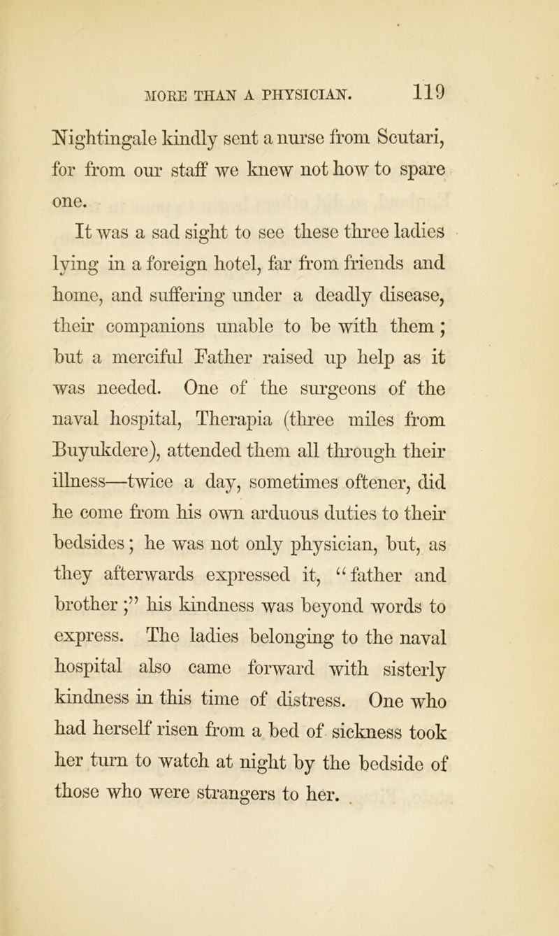 Nightingale kindly sent a nurse from Scutari, for from our staff we knew not how to spare one. It was a sad sight to see these three ladies lying in a foreign hotel, far from friends and home, and suffering under a deadly disease, their companions unable to be with them; but a merciful Father raised up help as it was needed. One of the surgeons of the naval hospital, Therapia (three miles from Buyukdere), attended them all through their illness—twice a day, sometimes oftener, did he come from his own arduous duties to their bedsides; he was not only physician, but, as they afterwards expressed it, “father and brother his kindness was beyond words to express. The ladies belonging to the naval hospital also came forward with sisterly kindness in this time of distress. One who had herself risen from a bed of sickness took her turn to watch at night by the bedside of those who were strangers to her.