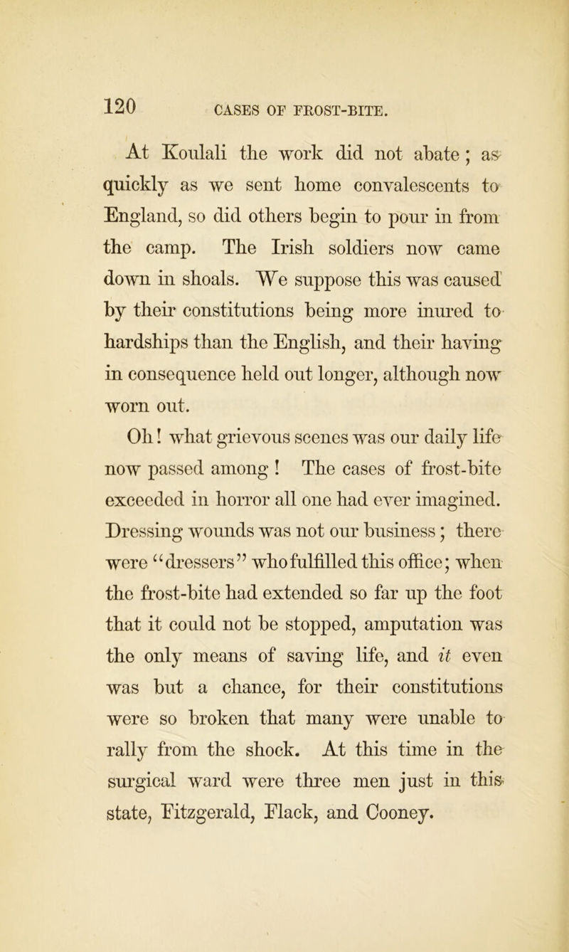 CASES OF FROST-BITE. At Koulali the work did not abate ; a& quickly as we sent home convalescents to England, so did others begin to pour in from the camp. The Irish soldiers now came down in shoals. We suppose this was caused by their constitutions being more inured to hardships than the English, and their having in consequence held out longer, although now worn out. Oh! what grievous scenes was our daily life now passed among ! The cases of frost-bite exceeded in horror all one had ever imagined. Dressing wounds was not our business; there were “dressers” who fulfilled this office; when the frost-bite had extended so far up the foot that it could not be stopped, amputation was the only means of saving life, and it even was but a chance, for their constitutions were so broken that many were unable to rally from the shock. At this time in the surgical ward were three men just in this* state, Fitzgerald, Flack, and Cooney.