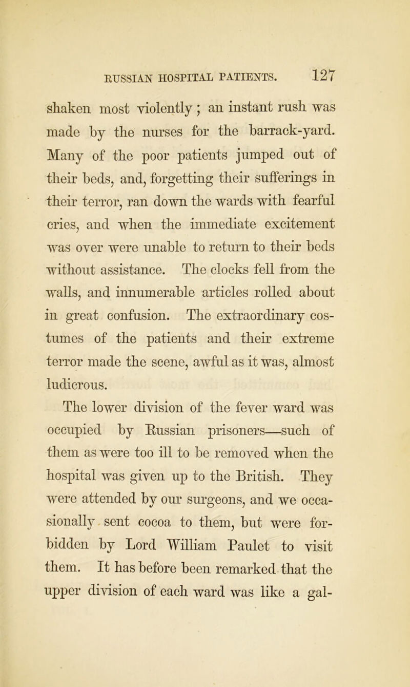 shaken most violently ; an instant rush was made by the nurses for the barrack-yard. Many of the poor patients jumped out of their beds, and, forgetting their sufferings in their terror, ran down the wards with fearful cries, and when the immediate excitement was over were unable to return to their beds without assistance. The clocks fell from the walls, and innumerable articles rolled about in great confusion. The extraordinary cos- tumes of the patients and their extreme terror made the scene, awful as it was, almost ludicrous. The lower division of the fever ward was occupied by Bussian prisoners—such of them as were too ill to be removed when the hospital was given up to the British. They were attended by our surgeons, and we occa- sionally sent cocoa to them, but were for- bidden by Lord William Paulet to visit them. It has before been remarked that the upper division of each ward was like a gal-
