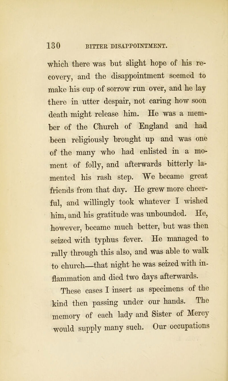 which there was hut slight hope of his re- covery, and the disappointment seemed to make his cup of sorrow run over, and he lay there in utter despair, not caring how soon death might release him. He was a mem- ber of the Church of England and had been religiously brought up and was one of the many who had enlisted in a mo- ment of folly, and afterwards bitterly la- mented his rash step. We became great friends from that day. He grew more cheer- ful, and willingly took whatever I wished him, and his gratitude was unbounded. He, however, became much better, but was then seized with typhus fever. He managed to rally through this also, and was able to walk to church that night he was seized with in- flammation and died two days afterwards. These cases I insert as specimens of the kind then passing under our hands. The memory of each lady and Sister of Mercy would supply many such. Our occupations