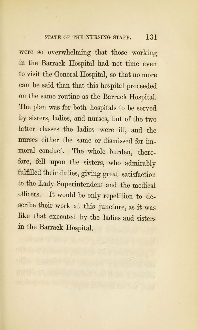 were so overwhelming that those working in the Barrack Hospital had not time even to visit the General Hospital, so that no more can be said than that this hospital proceeded on the same routine as the Barrack Hospital. The plan was for both hospitals to be served by sisters, ladies, and nurses, but of the two latter classes the ladies were ill, and the nurses either the same or dismissed for im- moral conduct. The whole burden, there- fore, fell upon the sisters, who admirably fulfilled their duties, giving great satisfaction to the Lady Superintendent and the medical officers. It would be only repetition to de- scribe their work at this juncture, as it was like that executed by the ladies and sisters in the Barrack Hospital.