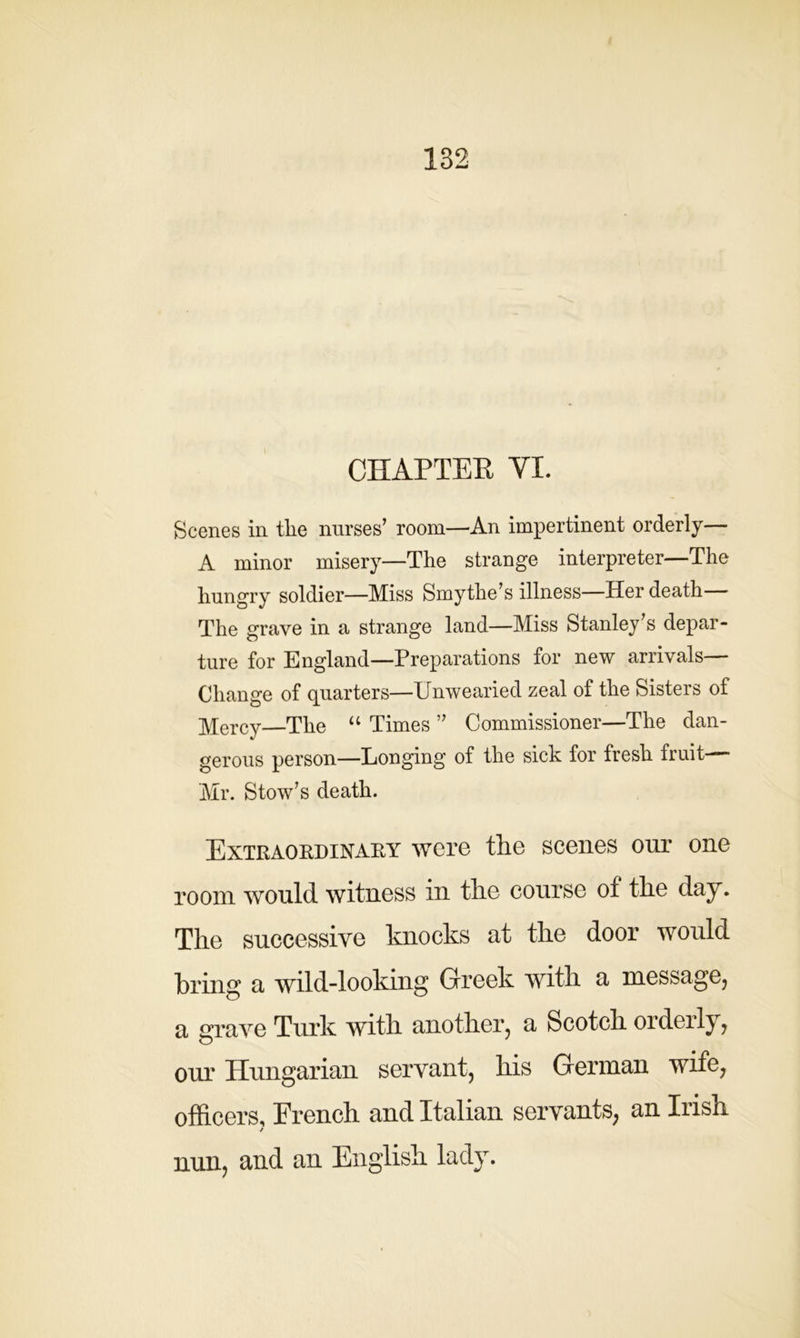 CHAPTER VI. Scenes in the nurses’ room—An impertinent orderly— A minor misery—The strange interpreter—The hungry soldier—Miss Smythe’s illness—Her death The grave in a strange land—Miss Stanley’s depar- ture for England—Preparations for new arrivals— Change of quarters—Unwearied zeal of the Sisters of MerCy—The “ Times ” Commissioner—The dan- gerous person—Longing of the sick for fresh fruit- Mr. Stow’s death. Extraordinary were tlie scenes our one room would witness in tlie course of the day. The successive knocks at the door would bring a wild-looking Greek with a message, a grave Turk with another, a Scotch ordeily, our Hungarian servant, his German wife, officers, French and Italian servants, an Irish / nun, and an English lady.