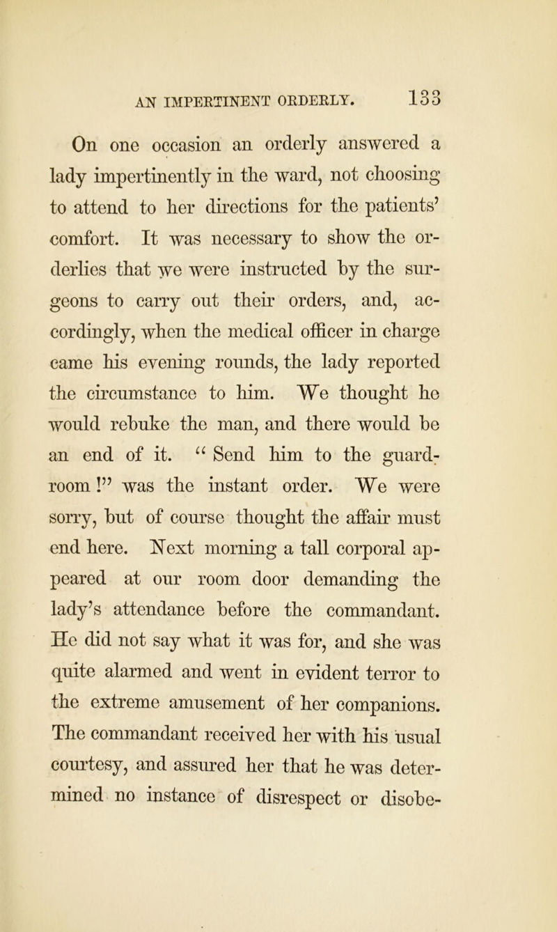 On one occasion an orderly answered a lady impertinently in the ward, not choosing to attend to her directions for the patients’ comfort. It was necessary to show the or- derlies that we were instructed by the sur- geons to carry out their orders, and, ac- cordingly, when the medical officer in charge came his evening rounds, the lady reported the circumstance to him. We thought he would rebuke the man, and there would be an end of it. u Send him to the guard- room !” was the instant order. We were sorry, but of course thought the affair must end here. Next morning a tall corporal ap- peared at our room door demanding the lady’s attendance before the commandant. He did not say what it was for, and she was quite alarmed and went in evident terror to the extreme amusement of her companions. The commandant received her with his usual courtesy, and assured her that he was deter- mined no instance of disrespect or disobe-