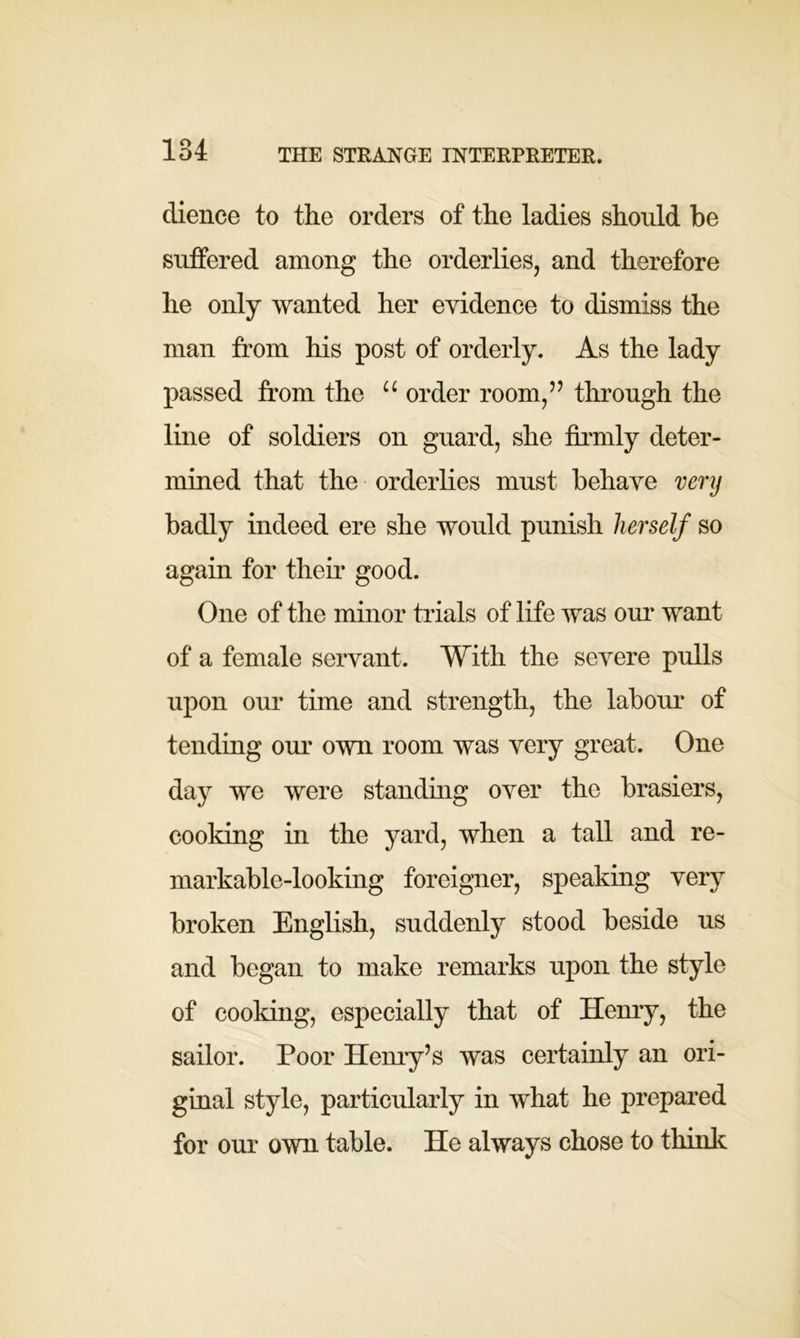 THE STRANGE INTERPRETER. dience to the orders of the ladies should be suffered among the orderlies, and therefore he only wanted her evidence to dismiss the man from his post of orderly. As the lady passed from the u order room,” through the line of soldiers on guard, she firmly deter- mined that the orderlies must behave very badly indeed ere she would punish herself so again for then* good. One of the minor trials of life was our want of a female servant. With the severe pulls upon our time and strength, the labour of tending our own room was very great. One day we were standing over the brasiers, cooking in the yard, when a tall and re- markable-looking foreigner, speaking very broken English, suddenly stood beside us and began to make remarks upon the style of cooking, especially that of Henry, the sailor. Poor Henry’s was certainly an ori- ginal style, particularly in what he prepared for our own table. He always chose to think