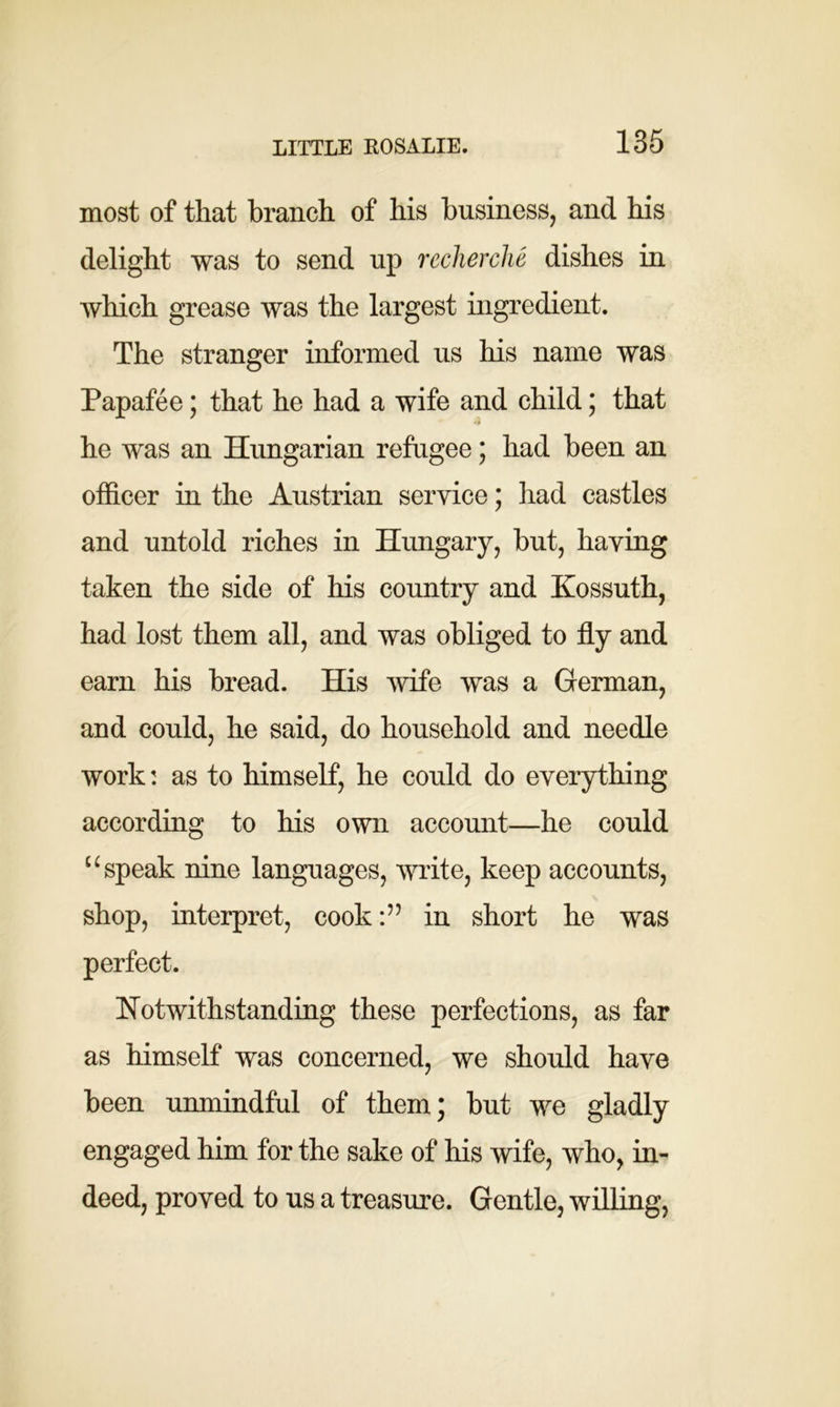 most of that branch of his business, and his delight was to send up recherche dishes in which grease was the largest ingredient. The stranger informed us his name was Papafee; that he had a wife and child; that he was an Hungarian refugee; had been an officer in the Austrian service; had castles and untold riches in Hungary, but, having taken the side of his country and Kossuth, had lost them all, and was obliged to fly and earn his bread. His wife was a German, and could, he said, do household and needle work: as to himself, he could do everything according to his own account—he could u speak nine languages, write, keep accounts, shop, interpret, cookin short he was perfect. Notwithstanding these perfections, as far as himself was concerned, we should have been unmindful of them; but we gladly engaged him for the sake of his wife, who, in- deed, proved to us a treasure. Gentle, willing,