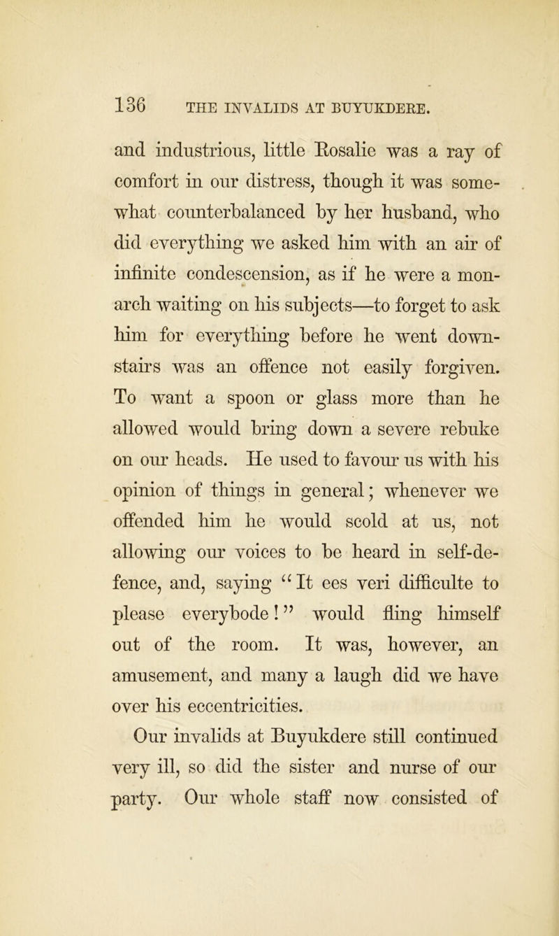 and industrious, little Eosalie was a ray of comfort in our distress, though it was some- what counterbalanced by her husband, who did everything we asked him with an air of infinite condescension, as if he were a mon- arch waiting on his subjects—to forget to ask him for everything before he went down- stairs was an offence not easily forgiven. To want a spoon or glass more than he allowed would bring down a severe rebuke on our heads. He used to favour us with his opinion of things in general; whenever we offended him he would scold at us, not allowing our voices to be heard in self-de- fence, and, saying “It ees veri diificulte to please everybode! ” would fling himself out of the room. It was, however, an amusement, and many a laugh did we have over his eccentricities. Our invalids at Buyukdere still continued very ill, so did the sister and nurse of our party. Our whole staff now consisted of