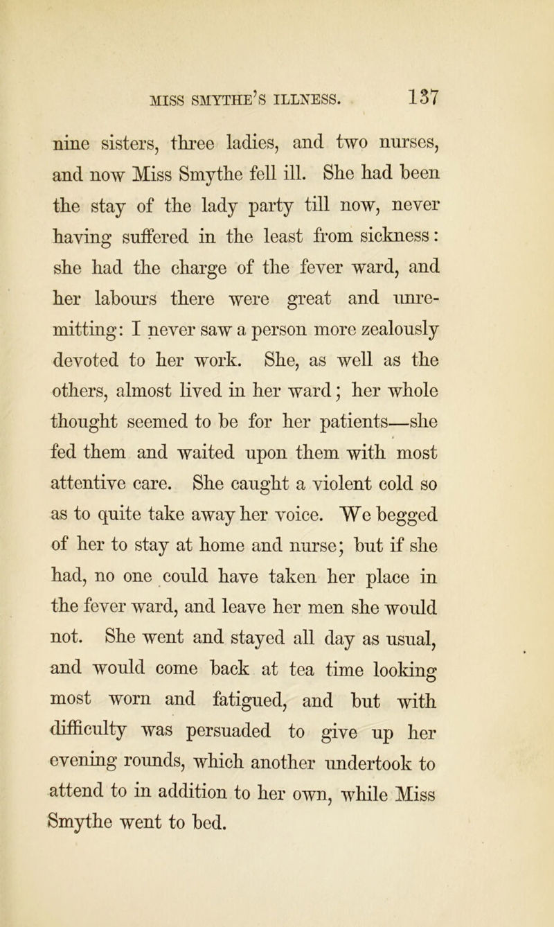 nine sisters, three ladies, and two nurses, and now Miss Smythe fell ill. She had been the stay of the lady party till now, never having suffered in the least from sickness: she had the charge of the fever ward, and her labours there were great and unre- mitting : I never saw a person more zealously devoted to her work. She, as well as the others, almost lived in her ward; her whole thought seemed to be for her patients—she fed them and waited upon them with most attentive care. She caught a violent cold so as to quite take away her voice. We begged of her to stay at home and nurse; but if she had, no one could have taken her place in the fever ward, and leave her men she would not. She went and stayed all day as usual, and would come back at tea time looking: most worn and fatigued, and but with difficulty was persuaded to give up her evening rounds, which another undertook to attend to in addition to her own, while Miss Smythe went to bed.