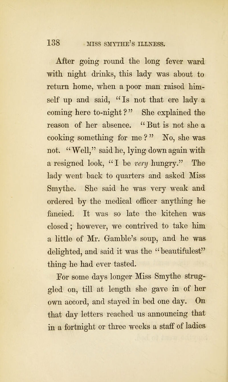 After going round the long fever ward with night drinks, this lady was about to return home, when a poor man raised, him- self up and said, “Is not that ere lady a coming here to-night ? ” She explained the reason of her absence. “But is not shea cooking something for me?” No, she was not. ‘ ‘ Well,5 5 said he, lying down again with a resigned look, “ I be very hungry.57 The lady went back to quarters and asked Miss Smythe. She said he was very weak and ordered by the medical officer anything he fancied. It was so late the kitchen was closed; however, ive contrived to take him a little of Mr. Gamble’s soup, and he was delighted, and said it was the “ beautifulest” thing he had ever tasted. Eor some days longer Miss Smythe strug- gled on, till at length she gave in of her own accord, and stayed in bed one day. On that day letters reached us announcing that in a fortnight or three weeks a staff of ladies