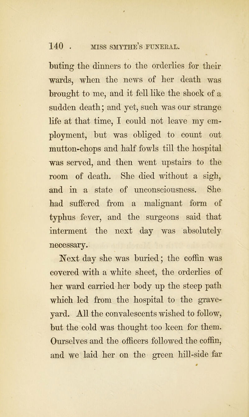 buting the dinners to the orderlies for their wards, when the news of her death was brought to me, and it fell like the shock of a sudden death; and yet, such was our strange life at that time, I could not leave my em- ployment, but was obliged to count out mutton-chops and half fowls till the hospital was served, and then went upstairs to the room of death. She died without a sigh, and in a state of unconsciousness. She had suffered from a malignant form of typhus fever, and the surgeons said that interment the next day was absolutely necessary. Next day she was buried; the coffin was covered with a white sheet, the orderlies of her ward carried her body up the steep path which led from the hospital to the grave- yard. All the convalescents wished to follow, but the cold was thought too keen for them. Ourselves and the officers followed the coffin, and we laid her on the green hill-side far