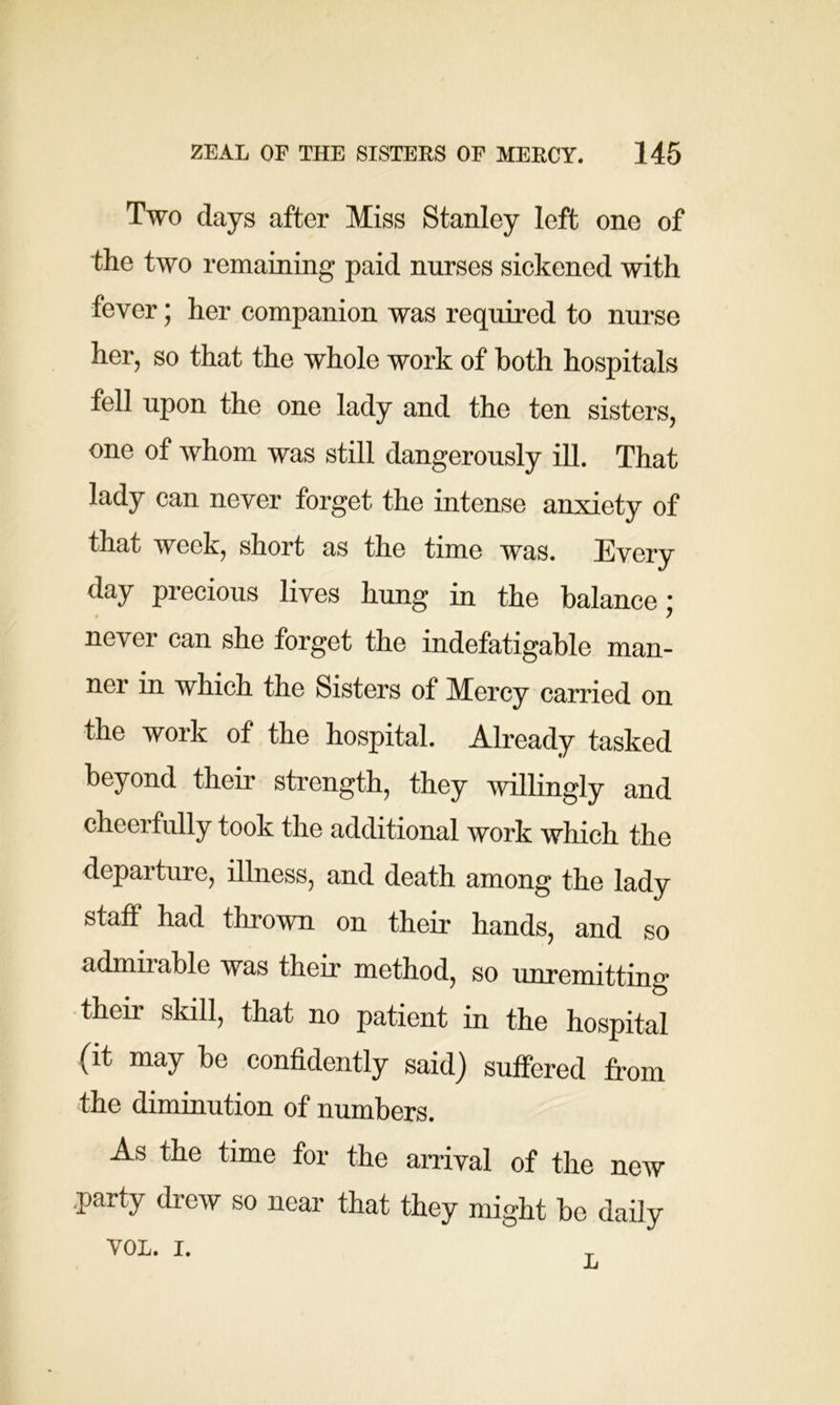 Two days after Miss Stanley left one of the two remaining paid nurses sickened with fever; her companion was required to nurse her, so that the whole work of both hospitals fell upon the one lady and the ten sisters, one of whom was still dangerously ill. That lady can never forget the intense anxiety of that week, short as the time was. Every day precious lives hung in the balance; never can she forget the indefatigable man- ner in which the Sisters of Mercy carried on the work of the hospital. Already tasked beyond their strength, they willingly and cheerfully took the additional work which the departure, illness, and death among the lady staff had thrown on their hands, and so admirable was their method, so unremitting their skill, that no patient in the hospital (it may be confidently said) suffered from the diminution of numbers. As the time for the arrival of the new party drew so near that they might be daily VOL. I.