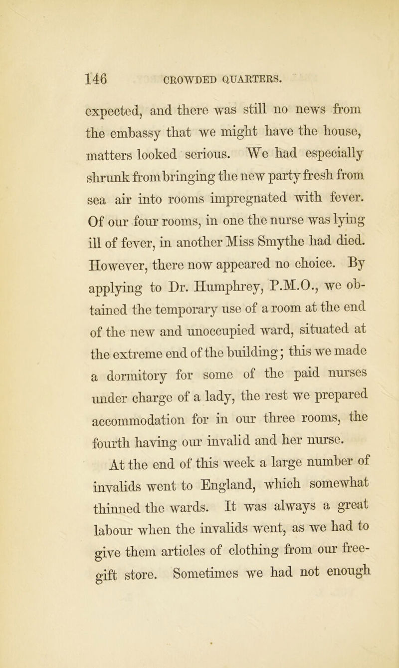 expected, and there was still no news from the embassy that we might have the house, matters looked serious. We had especially shrunk from bringing the new party fresh from sea air into rooms impregnated with fever. Of our four rooms, in one the nurse was lying ill of fever, in another Miss Smythe had died. However, there now appeared no choice. By applying to Dr. Humphrey, P.M.O., we ob- tained the temporary use of a room at the end of the new and unoccupied ward, situated at the extreme end of the building; this we made a dormitory for some of the paid nurses under charge of a lady, the rest we prepared accommodation for in our three rooms, the fourth having our invalid and her nurse. At the end of this week a large number of invalids went to England, which somewhat thinned the wards. It was always a great labour when the invalids went, as we had to give them articles of clothing from our free- o'ift store. Sometimes we had not enough