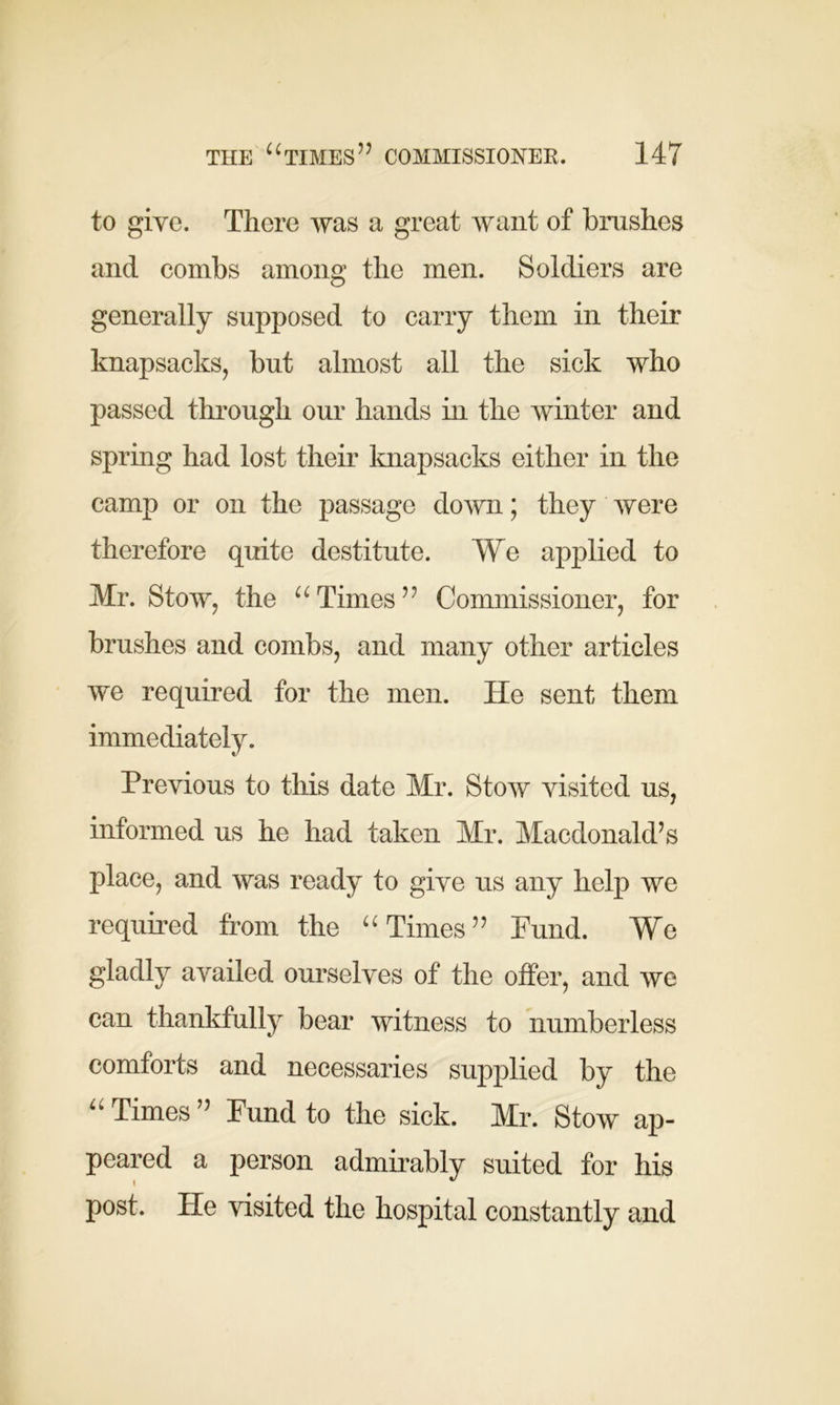 to give. There was a great want of brushes and combs among the men. Soldiers are generally supposed to carry them in their knapsacks, but almost all the sick who passed through our hands in the winter and spring had lost their knapsacks either in the camp or on the passage down; they were therefore quite destitute. We applied to Mr. Stow, the u Times” Commissioner, for brushes and combs, and many other articles we required for the men. ITe sent them immediately. Previous to this date Mr. Stow visited us, informed us he had taken Mr. Macdonald’s place, and was ready to give us any help we required from the “ Times” Fund. We gladly availed ourselves of the offer, and we can thankfully bear witness to numberless comforts and necessaries supplied by the “Times” Fund to the sick. Mr. Stow ap- peared a person admirably suited for his post. He visited the hospital constantly and