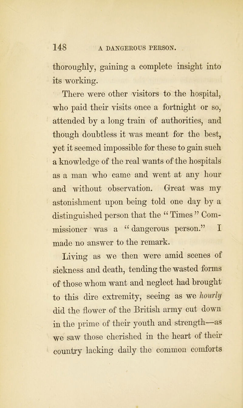 thoroughly, gaining a complete insight into its working. There were other visitors to the hospital, who paid their visits once a fortnight or so, attended by a long train of authorities, and though doubtless it was meant for the best, yet it seemed impossible for these to gain such a knowledge of the real wants of the hospitals as a man who came and went at any hour and without observation. Great was my astonishment upon being told one day by a distinguished person that the “ Times ” Com- missioner was a “ dangerous person.” I made no answer to the remark. Living as we then were amid scenes of sickness and death, tending the wasted forms of those whom want and neglect had brought to this dire extremity, seeing as we hourly did the flower of the British army cut down in the prime of their youth and strength—as we saw those cherished in the heart of their country lacking daily the common comforts
