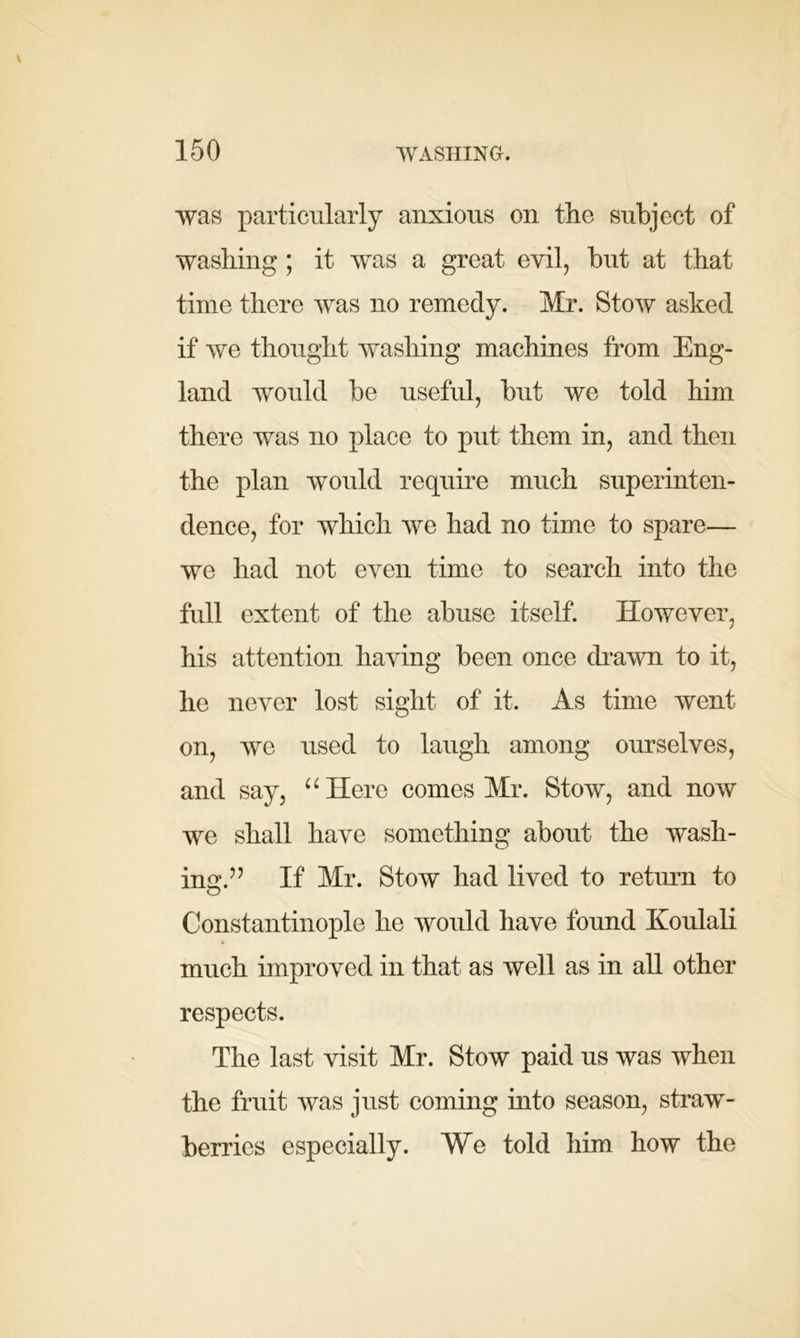 was particularly anxious on the subject of washing; it was a great evil, but at that time there was no remedy. Mr. Stow asked if we thought washing machines from Eng- land would be useful, but we told him there was no place to put them in, and then the plan would require much superinten- dence, for which we had no time to spare— we had not even time to search into the full extent of the abuse itself. However, his attention having been once drawn to it, he never lost sight of it. As time went on, we used to laugh among ourselves, and say, “Here comes Mr. Stow, and now we shall have something about the wash- ing*.” If Mr. Stow had lived to return to Constantinople he would have found Koulali much improved in that, as well as in all other respects. The last visit Mr. Stow paid us was when the fruit was just coming into season, straw- berries especially. We told him how the